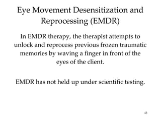 Eye Movement Desensitization and Reprocessing (EMDR) In EMDR therapy, the therapist attempts to unlock and reprocess previous frozen traumatic memories by waving a finger in front of the eyes of the client. EMDR has not held up under scientific testing. 