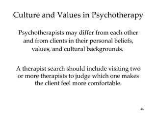 Culture and Values in Psychotherapy Psychotherapists may differ from each other and from clients in their personal beliefs, values, and cultural backgrounds.  A therapist search should include visiting two or more therapists to judge which one makes the client feel more comfortable. 