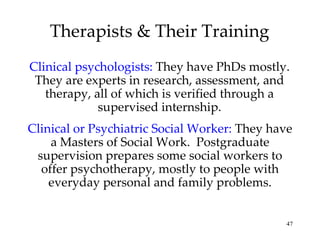 Therapists & Their Training Clinical psychologists:  They have PhDs mostly. They are experts in research, assessment, and therapy, all of which is verified through a supervised internship. Clinical or Psychiatric Social Worker:   They have a Masters of Social Work.  Postgraduate supervision prepares some social workers to offer psychotherapy, mostly to people with everyday personal and family problems. 