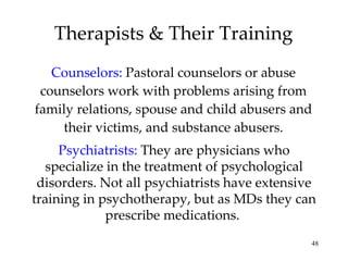 Therapists & Their Training Counselors:   Pastoral counselors or abuse counselors work with problems arising from family relations, spouse and child abusers and their victims, and substance abusers. Psychiatrists:   They are physicians who specialize in the treatment of psychological disorders. Not all psychiatrists have extensive training in psychotherapy, but as MDs they can prescribe medications.  