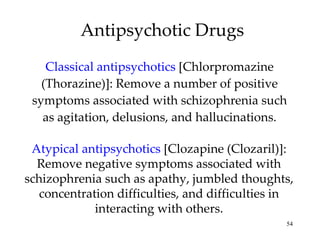 Antipsychotic Drugs Classical antipsychotics  [Chlorpromazine (Thorazine)]: Remove a number of positive symptoms associated with schizophrenia such as agitation, delusions, and hallucinations. Atypical antipsychotics  [Clozapine (Clozaril)]: Remove negative symptoms associated with schizophrenia such as apathy, jumbled thoughts, concentration difficulties, and difficulties in interacting with others. 