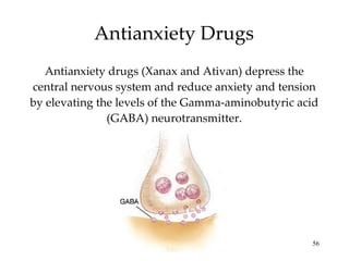 Antianxiety Drugs Antianxiety drugs (Xanax and Ativan) depress the central nervous system and reduce anxiety and tension by elevating the levels of the Gamma-aminobutyric acid (GABA) neurotransmitter. 
