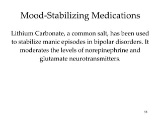 Mood-Stabilizing Medications Lithium Carbonate, a common salt, has been used to stabilize manic episodes in bipolar disorders. It moderates the levels of norepinephrine and glutamate neurotransmitters. 