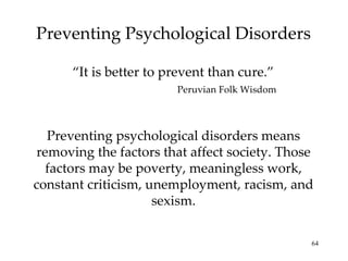 Preventing Psychological Disorders “ It is better to prevent than cure.” Peruvian Folk Wisdom Preventing psychological disorders means removing the factors that affect society. Those factors may be poverty, meaningless work, constant criticism, unemployment, racism, and sexism. 