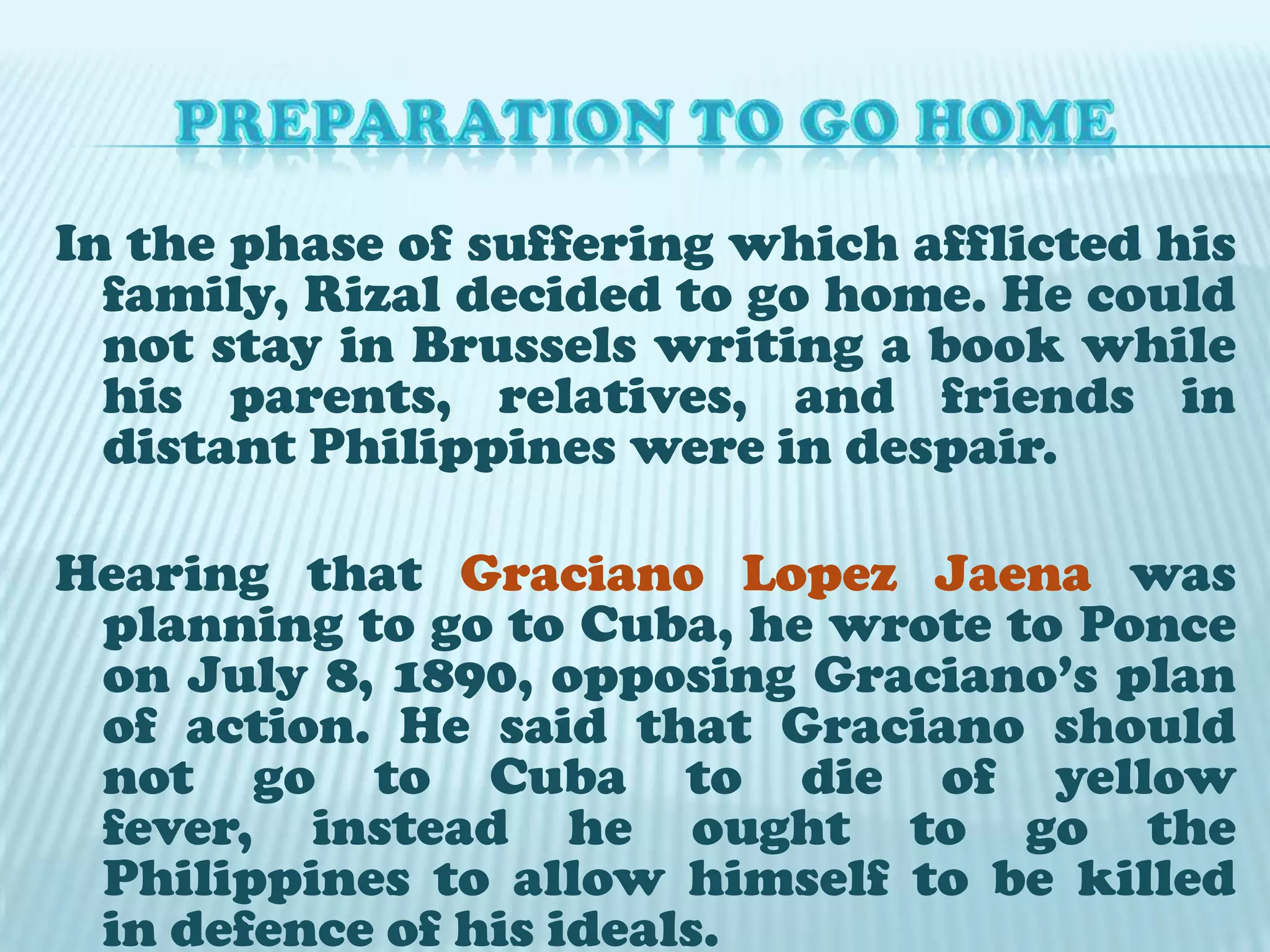 PREPARATION TO GO HOMEIn the phase of suffering which afflicted his family, Rizal decided to go home. He could not stay in Brussels writing a book while his parents, relatives, and friends in distant Philippines were in despair.Hearing that Graciano Lopez Jaena was planning to go to Cuba, he wrote to Ponce on July 8, 1890, opposing Graciano’s plan of action. He said that Graciano should not go to Cuba to die of yellow fever, instead he ought to go the Philippines to allow himself to be killed in defence of his ideals.