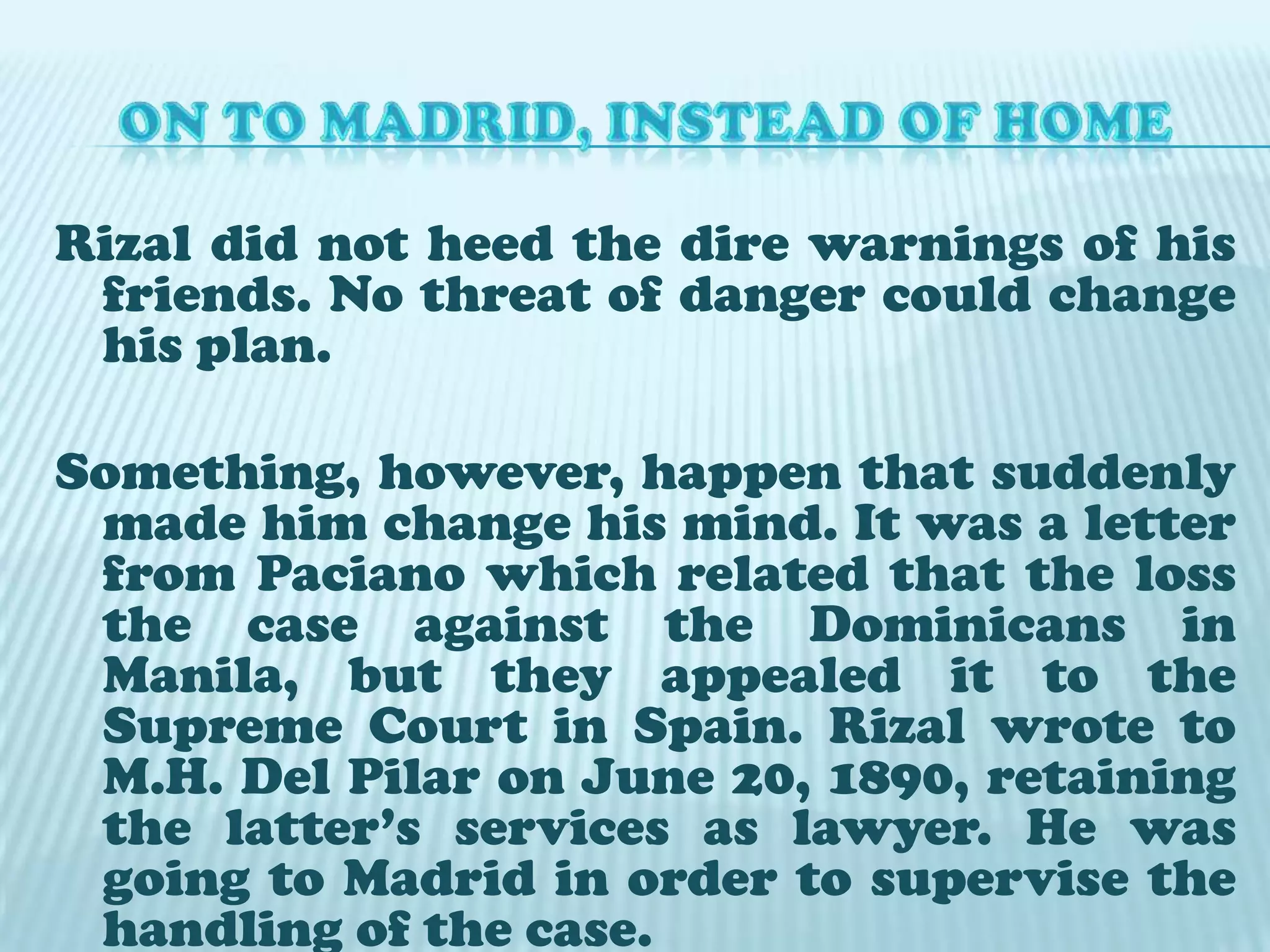 ON TO MADRID, INSTEAD OF HOMERizal did not heed the dire warnings of his friends. No threat of danger could change his plan. Something, however, happen that suddenly made him change his mind. It was a letter from Paciano which related that the loss the case against the Dominicans in Manila, but they appealed it to the Supreme Court in Spain. Rizal wrote to M.H. Del Pilar on June 20, 1890, retaining the latter’s services as lawyer. He was going to Madrid in order to supervise the handling of the case. 