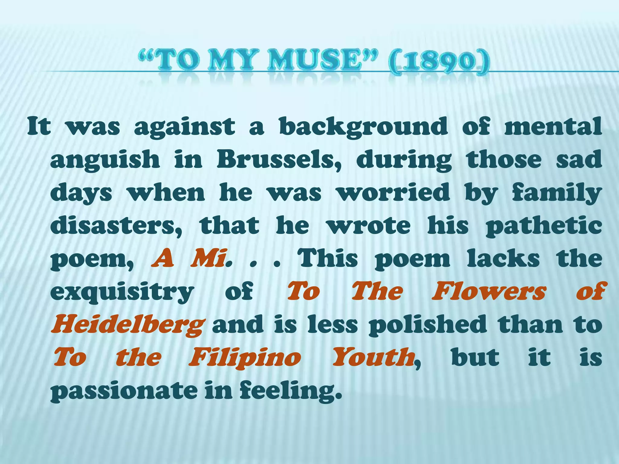 “TO MY MUSE” (1890)It was against a background of mental anguish in Brussels, during those sad days when he was worried by family disasters, that he wrote his pathetic poem, A Mi. . . This poem lacks the exquisitry of To The Flowers of Heidelberg and is less polished than to To the Filipino Youth, but it is passionate in feeling.