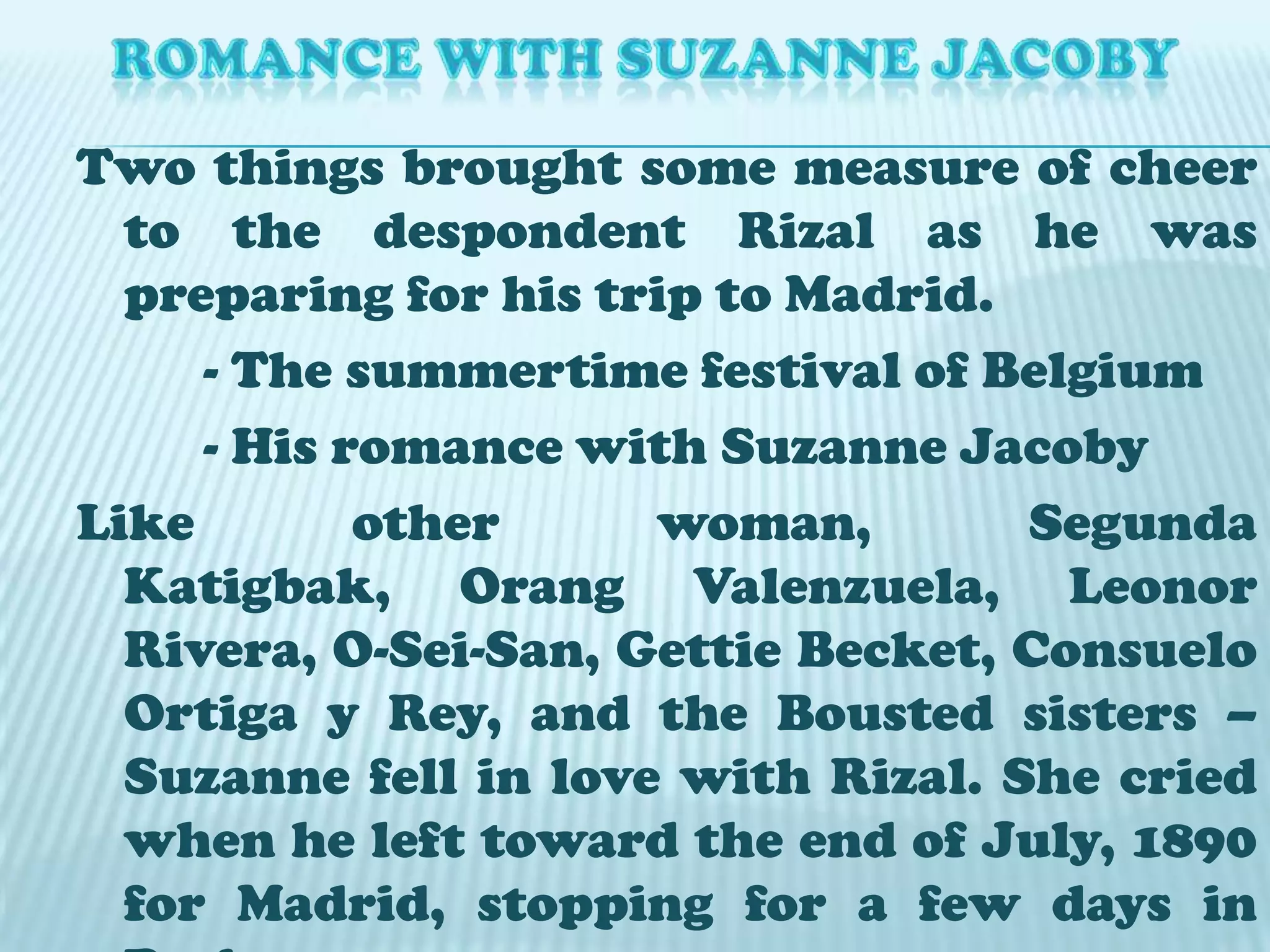 ROMANCE WITH SUZANNE JACOBYTwo things brought some measure of cheer to the despondent Rizal as he was preparing for his trip to Madrid. 		- The summertime festival of Belgium		- His romance with Suzanne JacobyLike other woman, SegundaKatigbak, Orang Valenzuela, Leonor Rivera, O-Sei-San, Gettie Becket, Consuelo Ortiga y Rey, and the Bousted sisters – Suzanne fell in love with Rizal. She cried when he left toward the end of July, 1890 for Madrid, stopping for a few days in Paris.