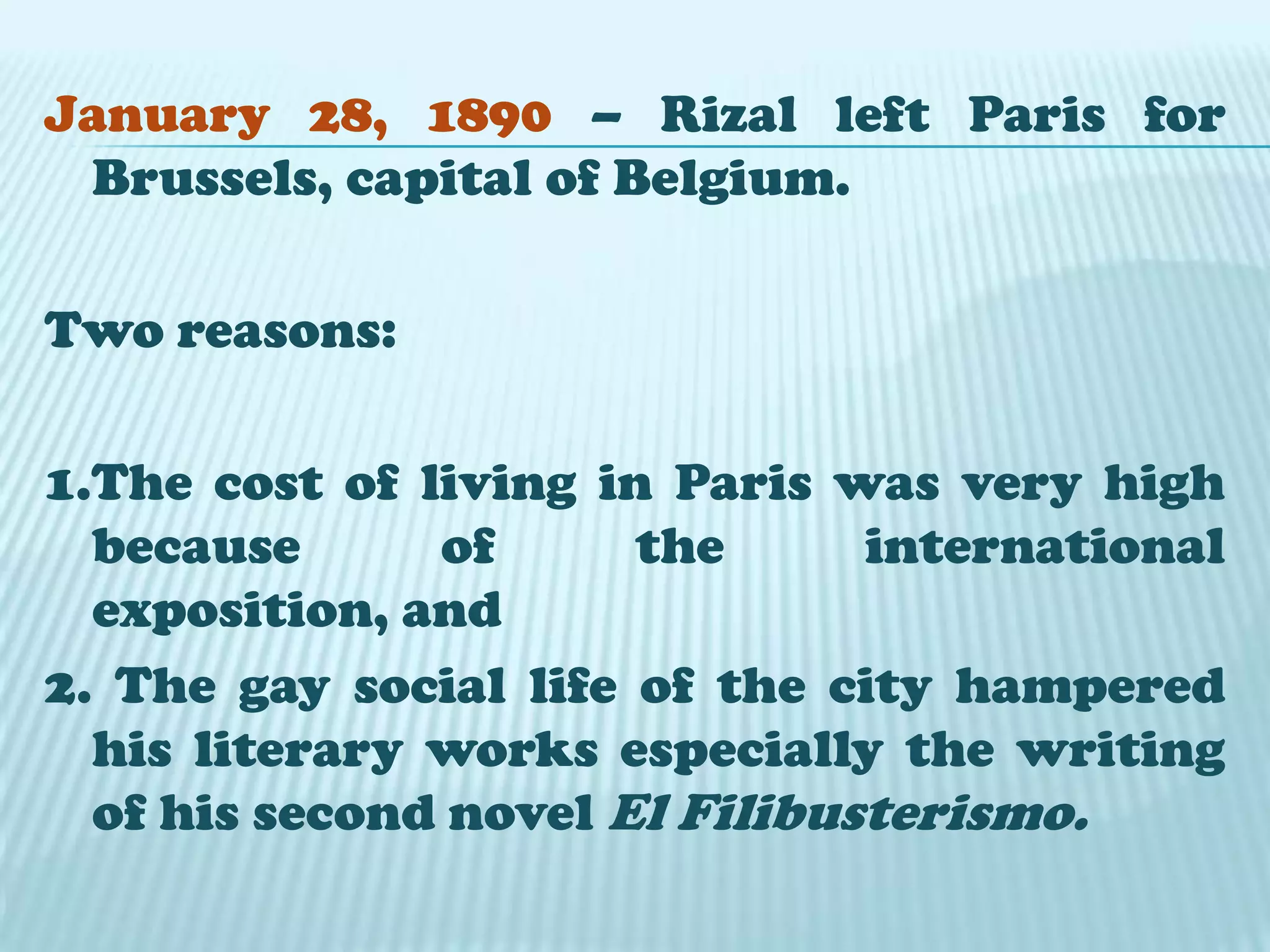 January 28, 1890 – Rizal left Paris for Brussels, capital of Belgium.Two reasons:1.The cost of living in Paris was very high because of the international exposition, and2. The gay social life of the city hampered his literary works especially the writing of his second novel El Filibusterismo.
