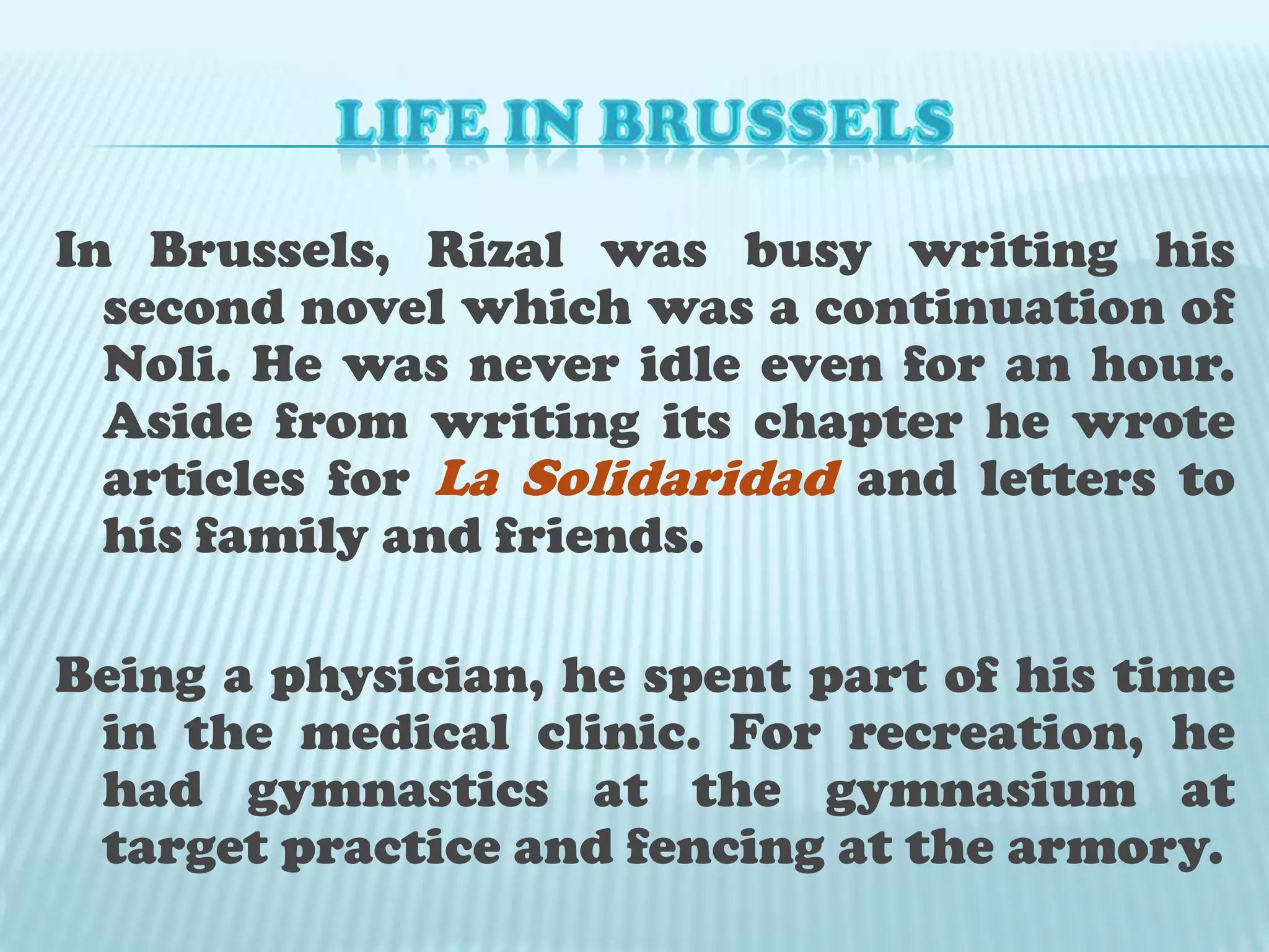 LIFE IN BRUSSELSIn Brussels, Rizal was busy writing his second novel which was a continuation of Noli. He was never idle even for an hour. Aside from writing its chapter he wrote articles for La Solidaridadand letters to his family and friends. Being a physician, he spent part of his time in the medical clinic. For recreation, he had gymnastics at the gymnasium at target practice and fencing at the armory.