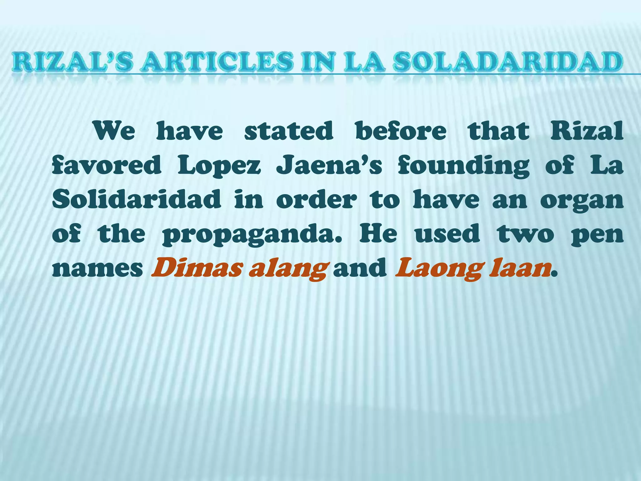 RIZAL’S ARTICLES IN LA SOLADARIDAD		We have stated before that Rizal favored Lopez Jaena’s founding of La Solidaridad in order to have an organ of the propaganda. He used two pen names Dimasalangand Laonglaan. 