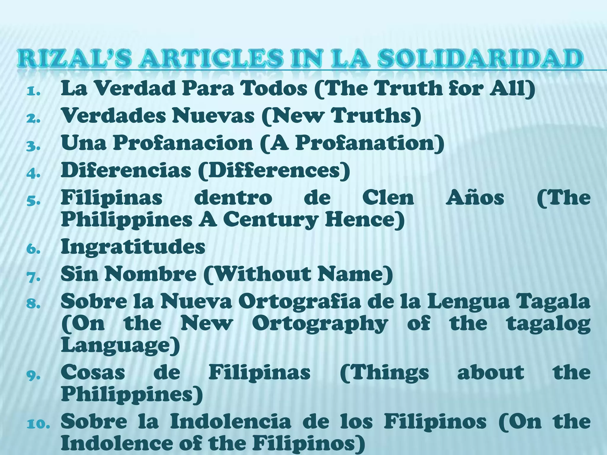 RIZAL’S ARTICLES IN LA SOLIDARIDADLa Verdad Para Todos (The Truth for All)VerdadesNuevas (New Truths)UnaProfanacion (A Profanation)Diferencias (Differences)Filipinas dentro de ClenAños (The Philippines A Century Hence)IngratitudesSin Nombre (Without Name)Sobre la Nueva Ortografia de la LenguaTagala (On the New Ortography of the tagalog Language)Cosas de Filipinas (Things about the Philippines)Sobre la Indolencia de los Filipinos (On the Indolence of the Filipinos)