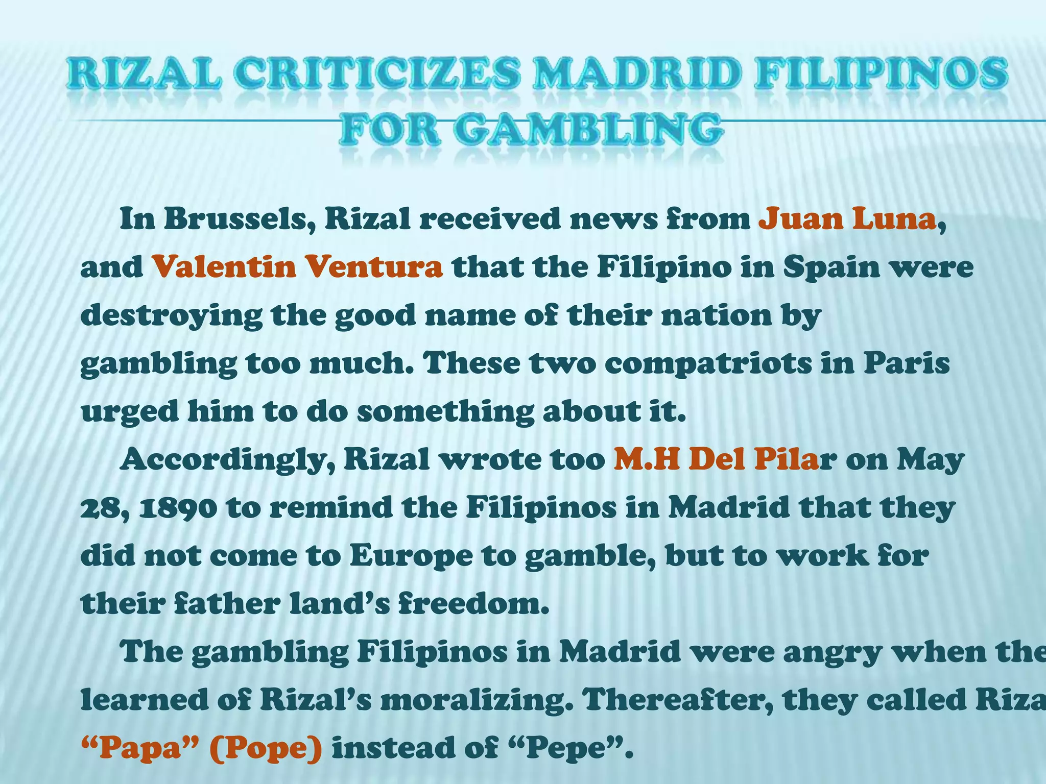  RIZAL CRITICIZES MADRID FILIPINOS FOR GAMBLING	In Brussels, Rizal received news from Juan Luna,and Valentin Ventura that the Filipino in Spain weredestroying the good name of their nation bygambling too much. These two compatriots in Parisurged him to do something about it.	Accordingly, Rizal wrote too M.H Del Pilar on May28, 1890 to remind the Filipinos in Madrid that theydid not come to Europe to gamble, but to work fortheir father land’s freedom.	The gambling Filipinos in Madrid were angry when thelearned of Rizal’s moralizing. Thereafter, they called Rizal“Papa” (Pope) instead of “Pepe”.