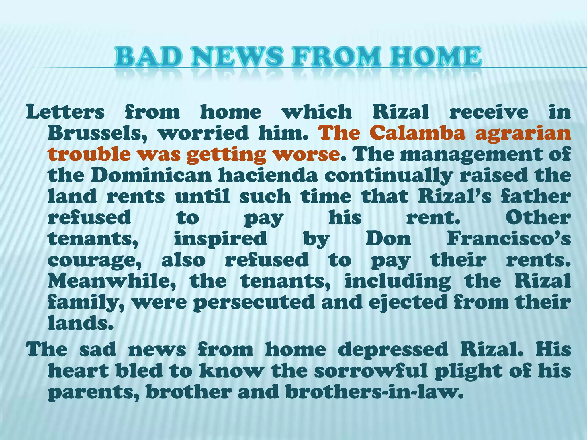 BAD NEWS FROM HOMELetters from home which Rizal receive in Brussels, worried him. The Calamba agrarian trouble was getting worse. The management of the Dominican hacienda continually raised the land rents until such time that Rizal’s father refused to pay his rent. Other tenants, inspired by Don Francisco’s courage, also refused to pay their rents. Meanwhile, the tenants, including the Rizal family, were persecuted and ejected from their lands. The sad news from home depressed Rizal. His heart bled to know the sorrowful plight of his parents, brother and brothers-in-law.