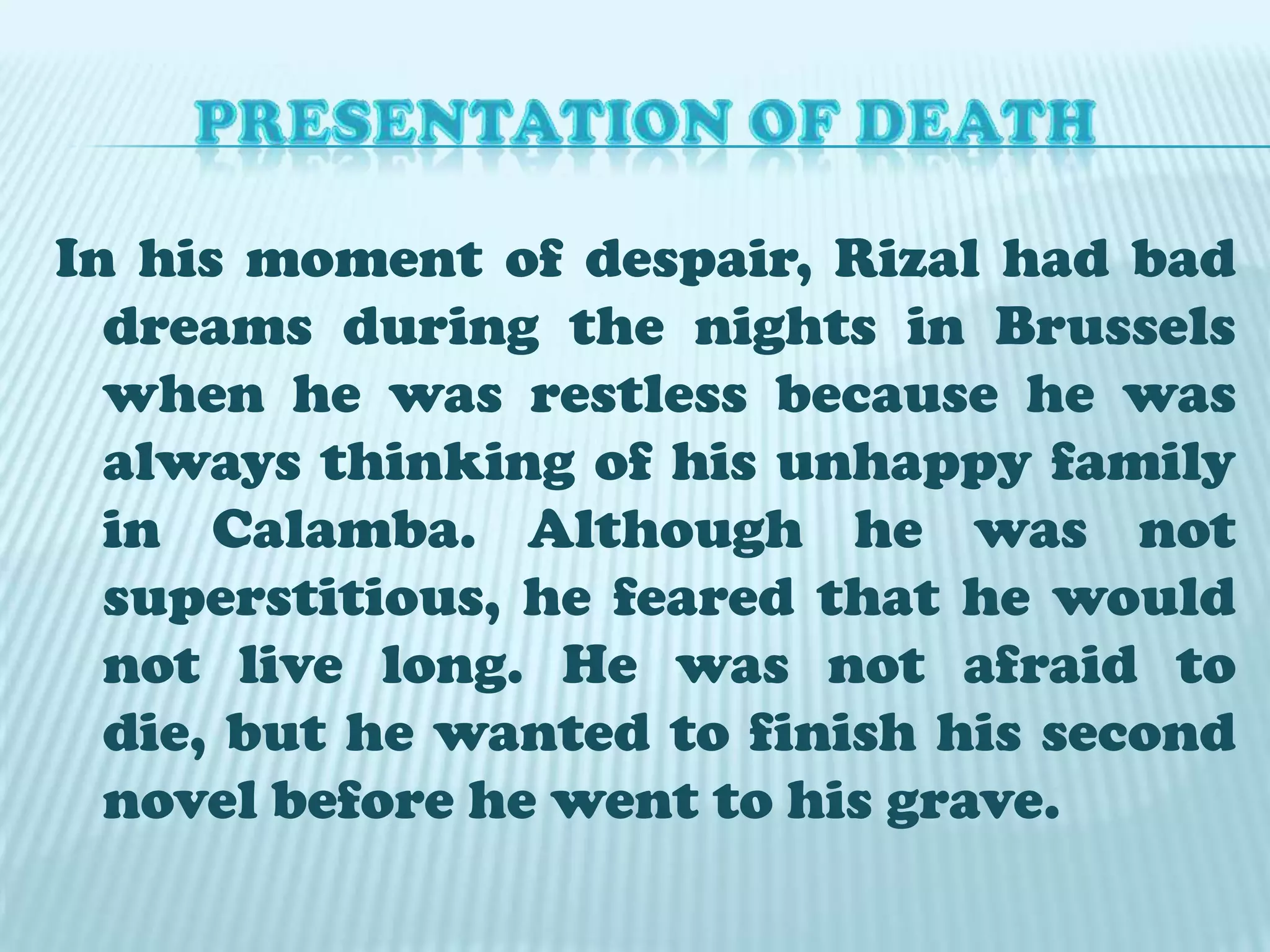 PRESENTATION OF DEATHIn his moment of despair, Rizal had bad dreams during the nights in Brussels when he was restless because he was always thinking of his unhappy family in Calamba. Although he was not superstitious, he feared that he would not live long. He was not afraid to die, but he wanted to finish his second novel before he went to his grave.