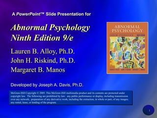 1 A PowerPoint™ Slide Presentation for Abnormal Psychology Ninth Edition 9/e Lauren B. Alloy, Ph.D. John H. Riskind, Ph.D. Margaret B. Manos Developed by Joseph A. Davis, Ph.D. McGraw-Hill Copyright © 2005. This McGraw-Hill multimedia product and its contents are protected under copyright law.  The following are prohibited by law:  any public performance or display, including transmission over any network;  preparation of any derivative work, including the extraction, in whole or part, of any images;  any rental, lease, or lending of the program. 