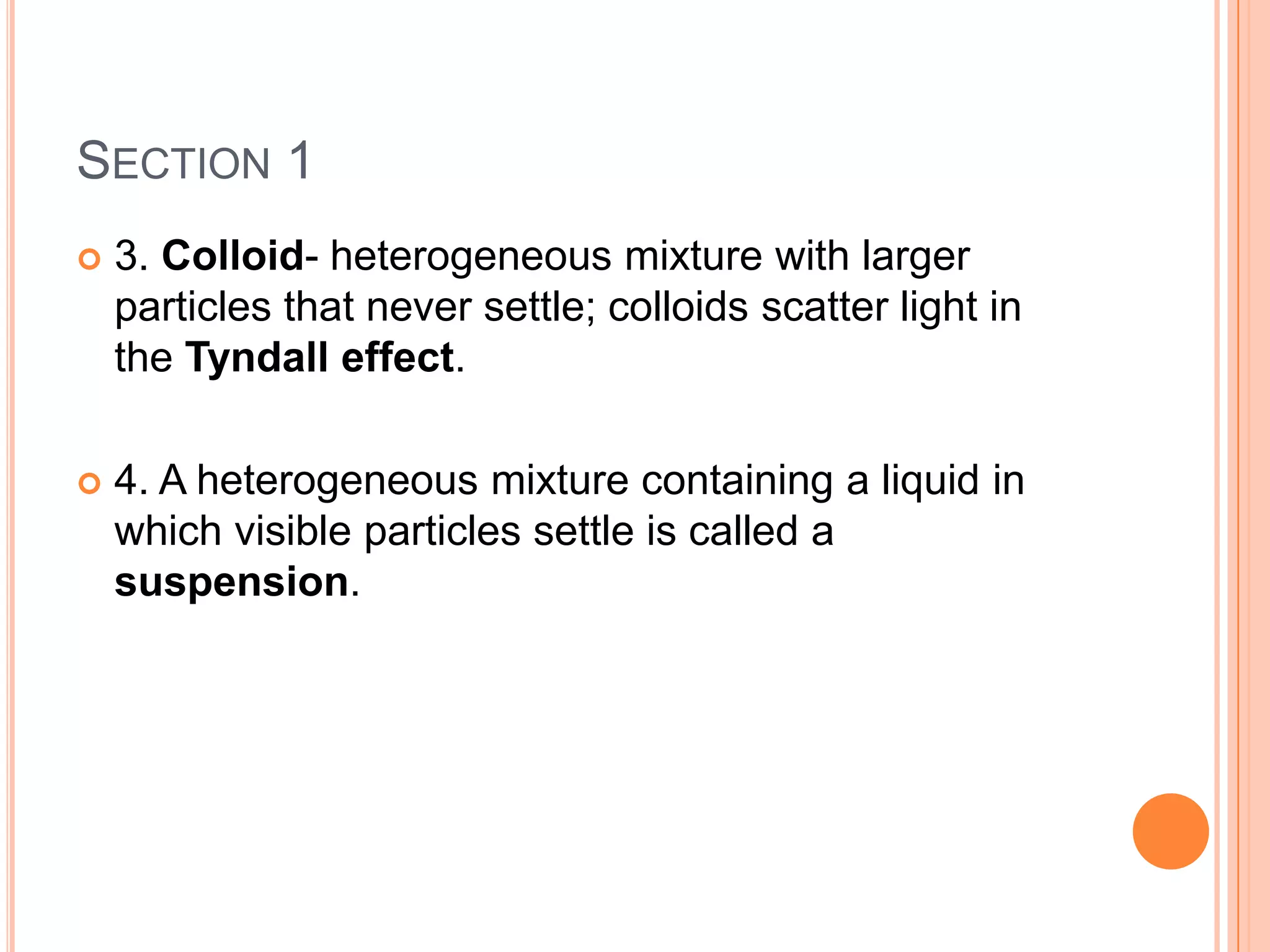 SECTION 1
   3. Colloid- heterogeneous mixture with larger
    particles that never settle; colloids scatter light in
    the Tyndall effect.

   4. A heterogeneous mixture containing a liquid in
    which visible particles settle is called a
    suspension.
 