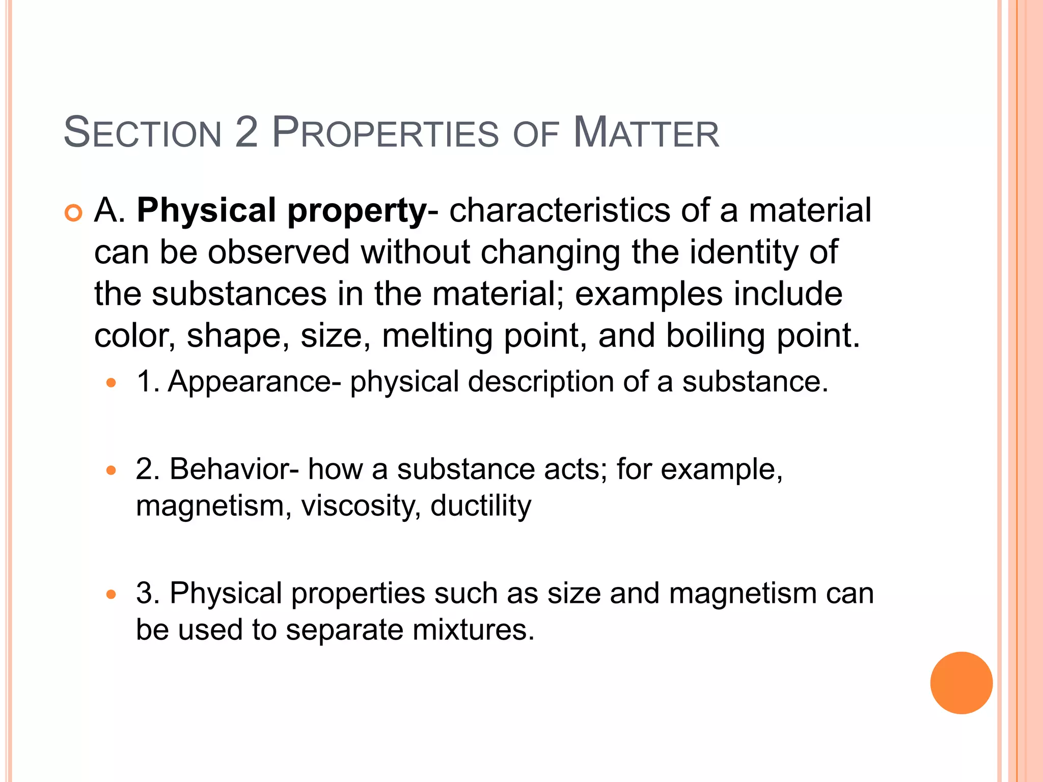 SECTION 2 PROPERTIES OF MATTER
   A. Physical property- characteristics of a material
    can be observed without changing the identity of
    the substances in the material; examples include
    color, shape, size, melting point, and boiling point.
       1. Appearance- physical description of a substance.

       2. Behavior- how a substance acts; for example,
        magnetism, viscosity, ductility

       3. Physical properties such as size and magnetism can
        be used to separate mixtures.
 