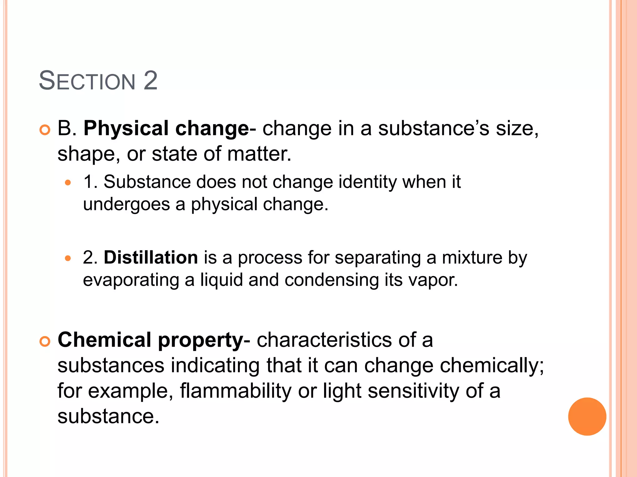 SECTION 2
   B. Physical change- change in a substance’s size,
    shape, or state of matter.
       1. Substance does not change identity when it
        undergoes a physical change.

       2. Distillation is a process for separating a mixture by
        evaporating a liquid and condensing its vapor.


   Chemical property- characteristics of a
    substances indicating that it can change chemically;
    for example, flammability or light sensitivity of a
    substance.
 
