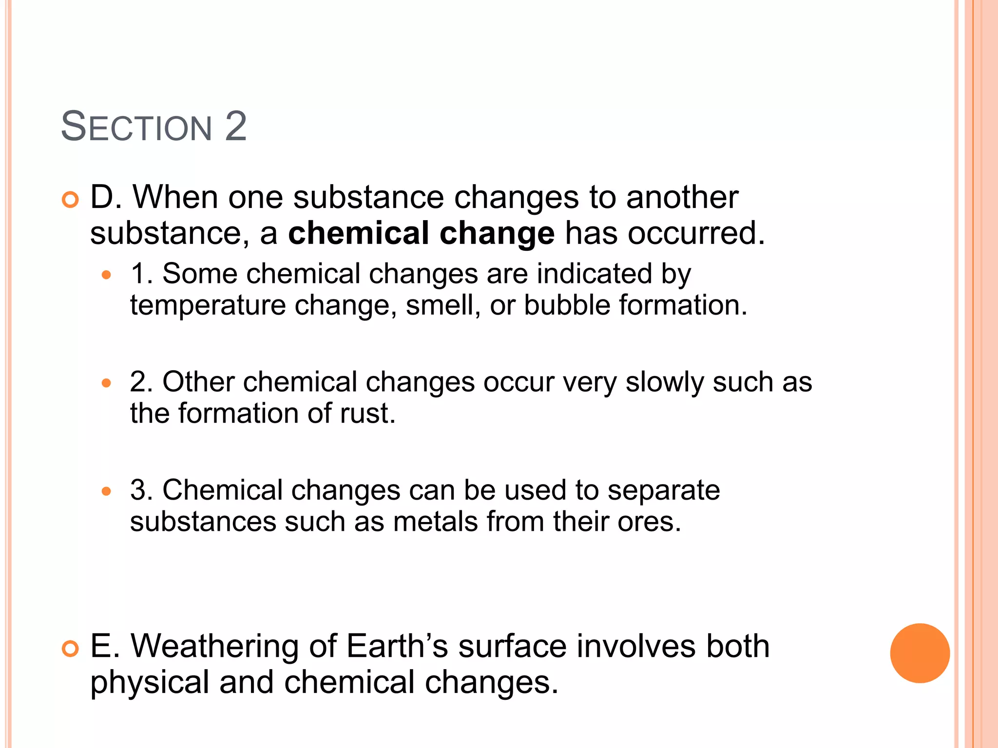 SECTION 2
   D. When one substance changes to another
    substance, a chemical change has occurred.
       1. Some chemical changes are indicated by
        temperature change, smell, or bubble formation.

       2. Other chemical changes occur very slowly such as
        the formation of rust.

       3. Chemical changes can be used to separate
        substances such as metals from their ores.



   E. Weathering of Earth’s surface involves both
    physical and chemical changes.
 