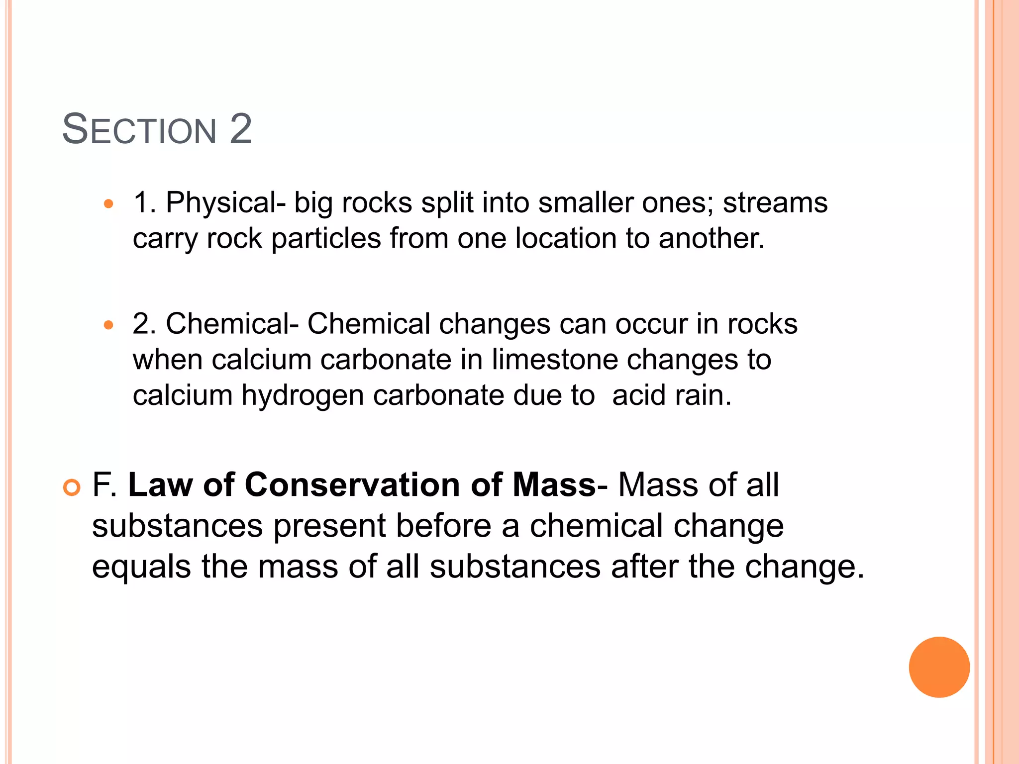 SECTION 2
       1. Physical- big rocks split into smaller ones; streams
        carry rock particles from one location to another.

       2. Chemical- Chemical changes can occur in rocks
        when calcium carbonate in limestone changes to
        calcium hydrogen carbonate due to acid rain.


   F. Law of Conservation of Mass- Mass of all
    substances present before a chemical change
    equals the mass of all substances after the change.
 