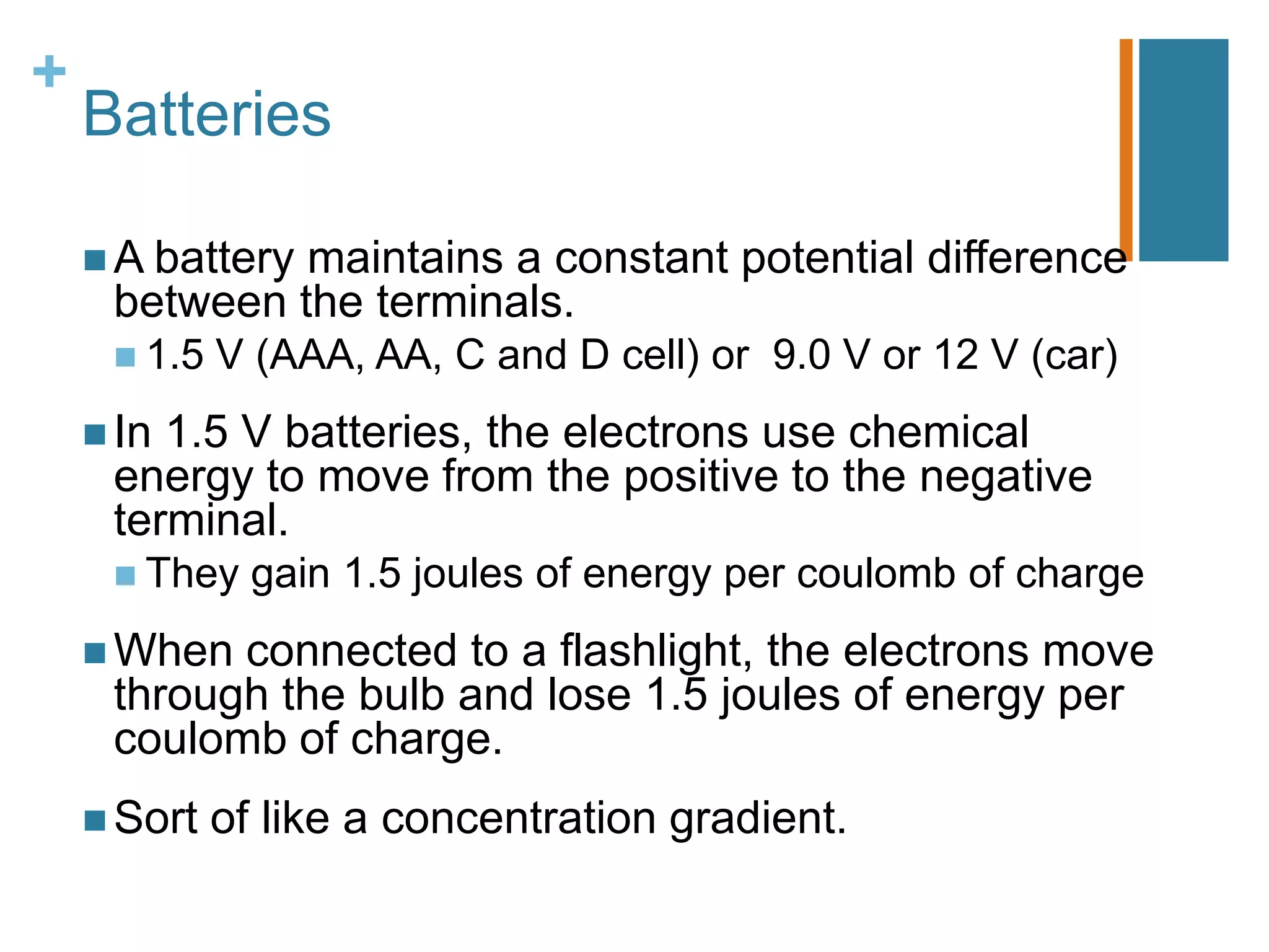+
    Batteries

     A battery
              maintains a constant potential difference
     between the terminals.
      1.5   V (AAA, AA, C and D cell) or 9.0 V or 12 V (car)
     In1.5 V batteries, the electrons use chemical
     energy to move from the positive to the negative
     terminal.
      They    gain 1.5 joules of energy per coulomb of charge
     When connected to a flashlight, the electrons move
     through the bulb and lose 1.5 joules of energy per
     coulomb of charge.
     Sort   of like a concentration gradient.
 