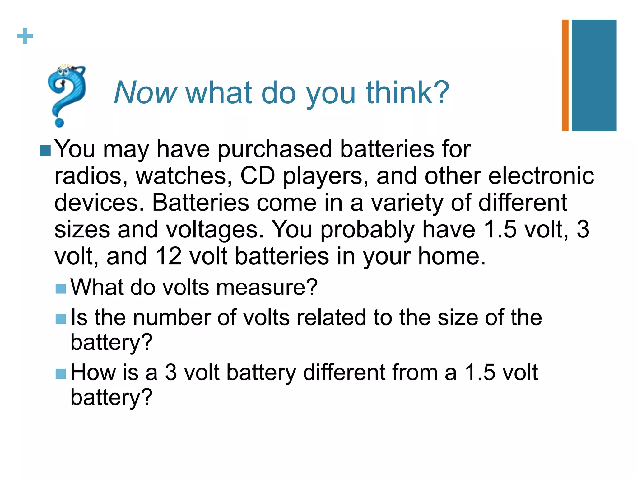 +
            Now what do you think?
     You may have purchased batteries for
     radios, watches, CD players, and other electronic
     devices. Batteries come in a variety of different
     sizes and voltages. You probably have 1.5 volt, 3
     volt, and 12 volt batteries in your home.
      What   do volts measure?
      Is the number of volts related to the size of the
       battery?
      How is a 3 volt battery different from a 1.5 volt
       battery?
 