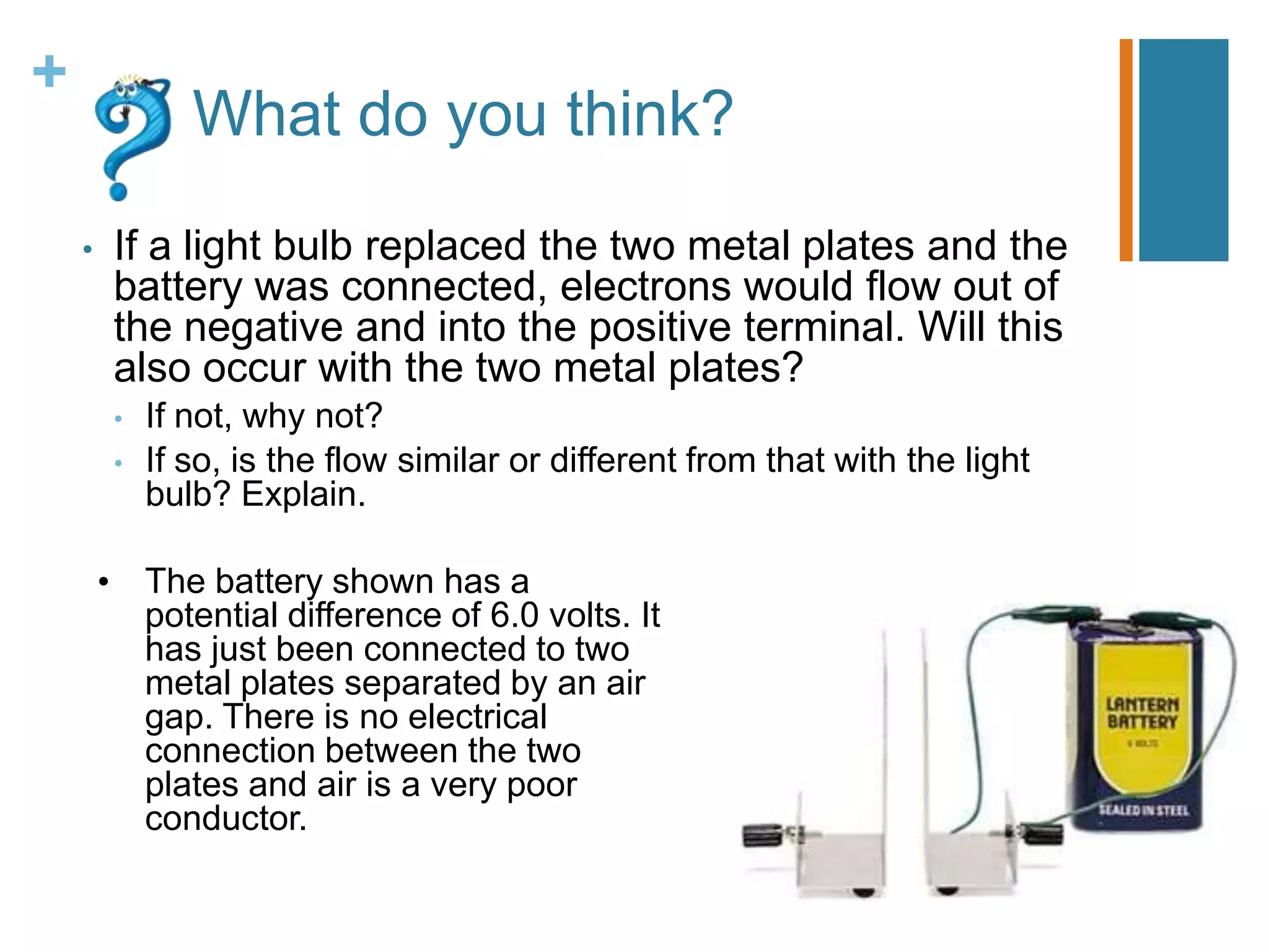 +
                What do you think?
    •    If a light bulb replaced the two metal plates and the
         battery was connected, electrons would flow out of
         the negative and into the positive terminal. Will this
         also occur with the two metal plates?
         •   If not, why not?
         •   If so, is the flow similar or different from that with the light
             bulb? Explain.

        • The battery shown has a
          potential difference of 6.0 volts. It
          has just been connected to two
          metal plates separated by an air
          gap. There is no electrical
          connection between the two
          plates and air is a very poor
          conductor.
 