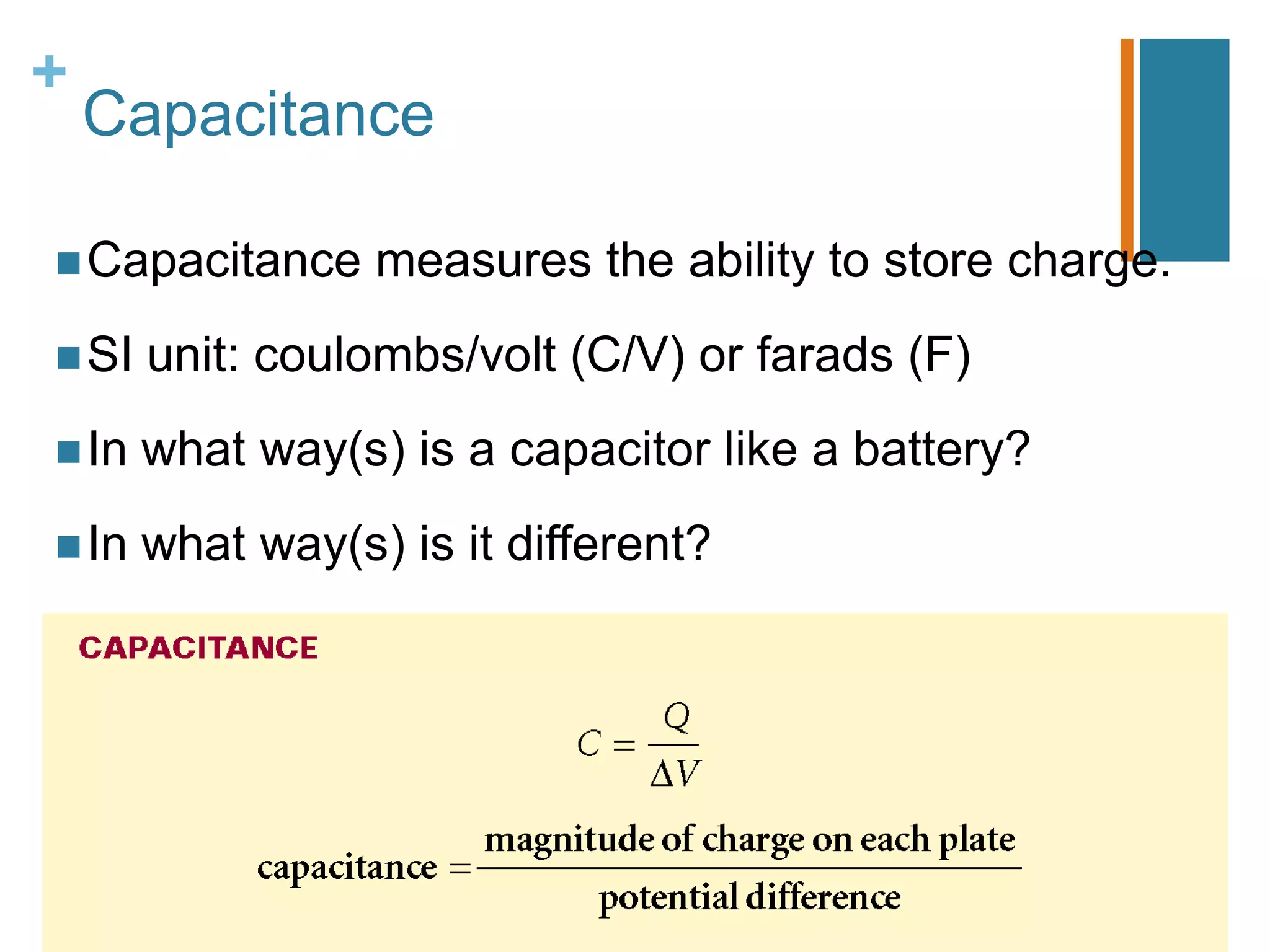 +
    Capacitance

 Capacitance     measures the ability to store charge.
 SI   unit: coulombs/volt (C/V) or farads (F)
 In   what way(s) is a capacitor like a battery?
 In   what way(s) is it different?
 