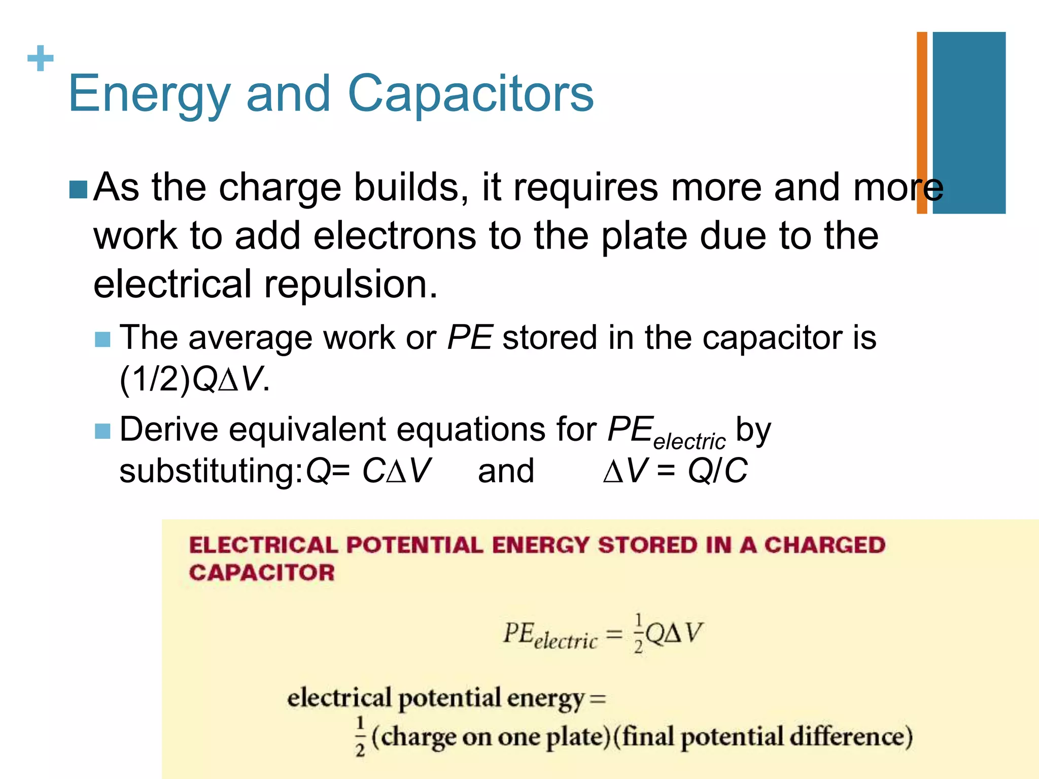 +
    Energy and Capacitors
     Asthe charge builds, it requires more and more
     work to add electrons to the plate due to the
     electrical repulsion.
      The  average work or PE stored in the capacitor is
       (1/2)Q V.
      Derive equivalent equations for PEelectric by
       substituting:Q= C V and          V = Q/C
 