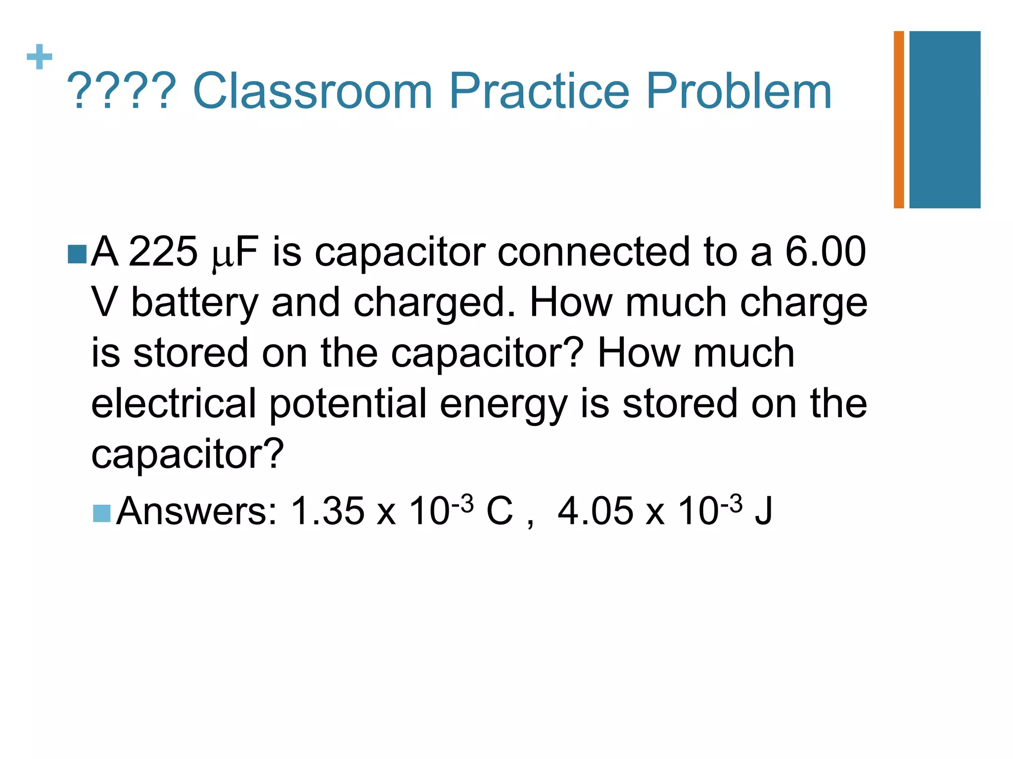 +
    ???? Classroom Practice Problem


     A 225  F is capacitor connected to a 6.00
     V battery and charged. How much charge
     is stored on the capacitor? How much
     electrical potential energy is stored on the
     capacitor?
      Answers:   1.35 x 10-3 C , 4.05 x 10-3 J
 