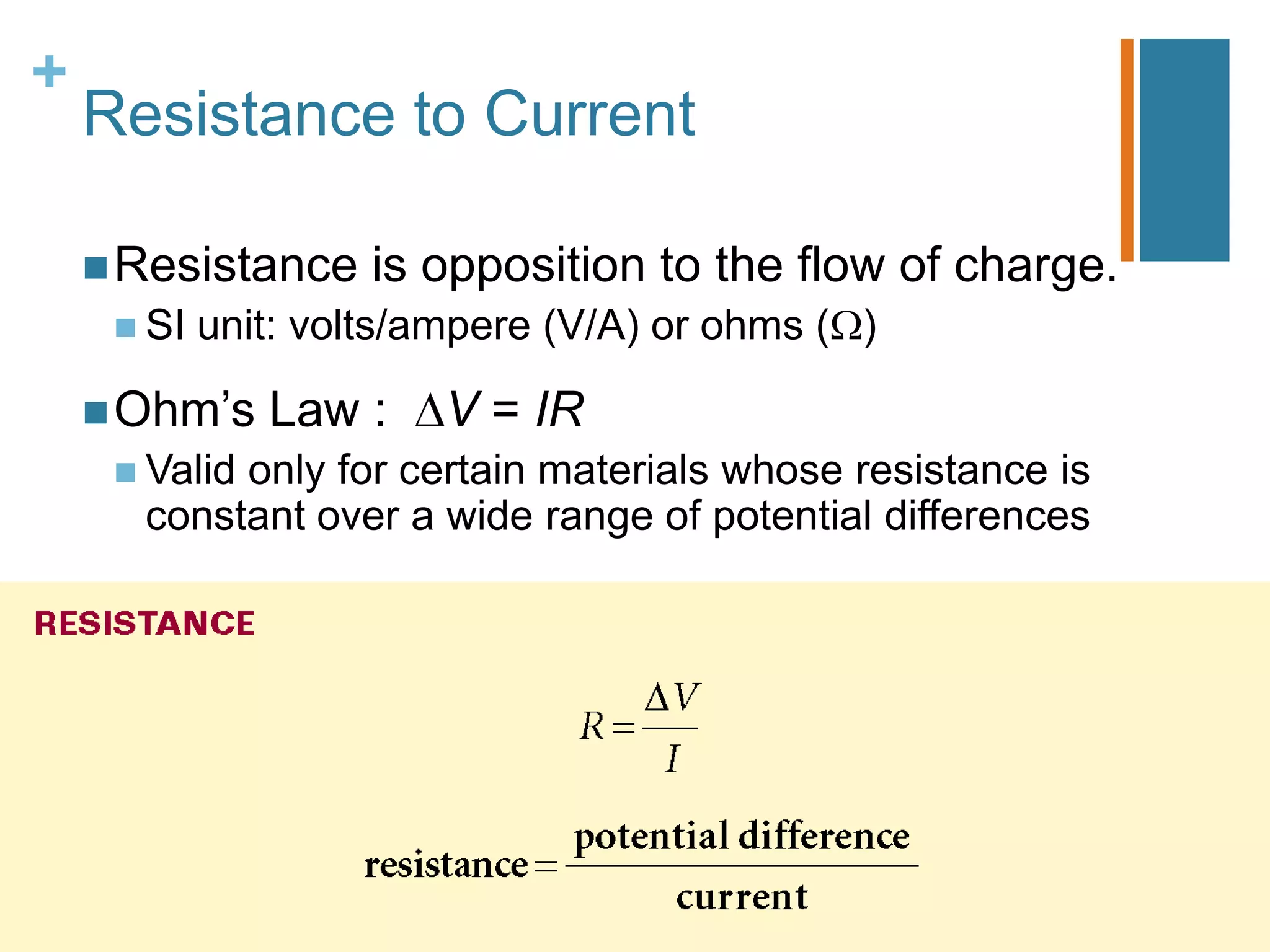 +
    Resistance to Current

     Resistance     is opposition to the flow of charge.
      SI   unit: volts/ampere (V/A) or ohms ( )

     Ohm’s    Law :     V = IR
      Valid
           only for certain materials whose resistance is
      constant over a wide range of potential differences
 