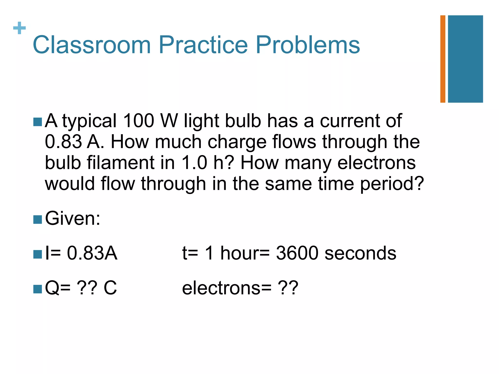 +
    Classroom Practice Problems

     A typical100 W light bulb has a current of
     0.83 A. How much charge flows through the
     bulb filament in 1.0 h? How many electrons
     would flow through in the same time period?
     Given:

     I=   0.83A    t= 1 hour= 3600 seconds
     Q=   ?? C     electrons= ??
 