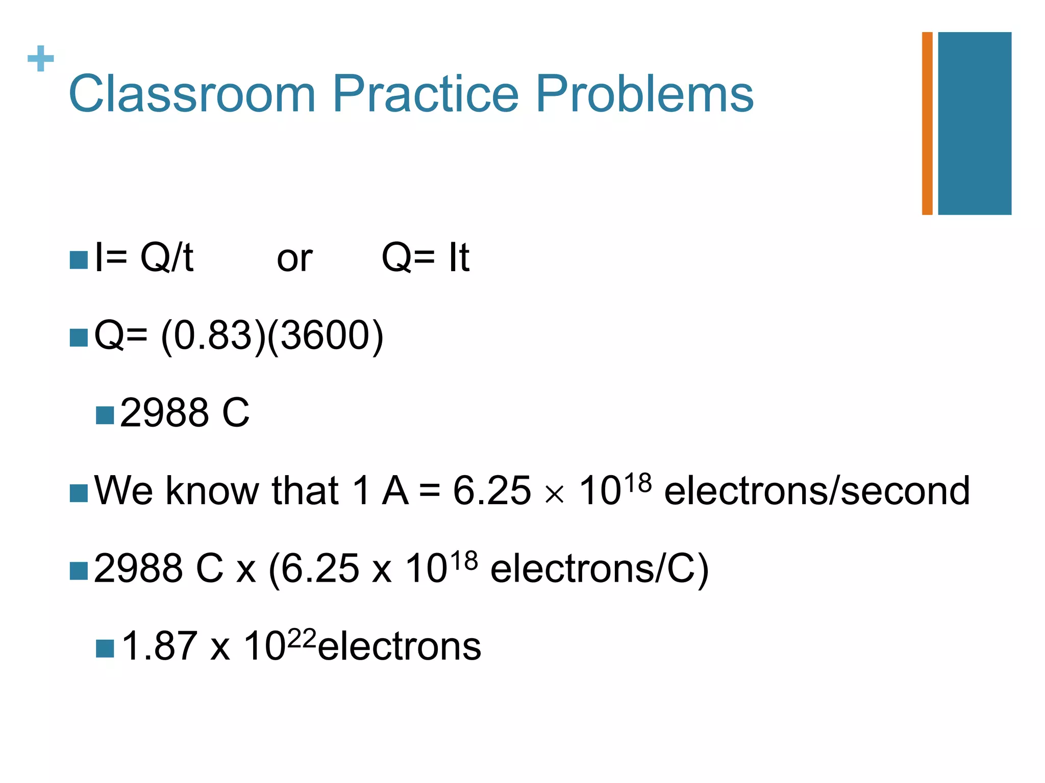+
    Classroom Practice Problems


     I=   Q/t        or   Q= It
     Q=    (0.83)(3600)
      2988       C
     We    know that 1 A = 6.25      1018 electrons/second
     2988       C x (6.25 x 1018 electrons/C)
      1.87      x 1022electrons
 