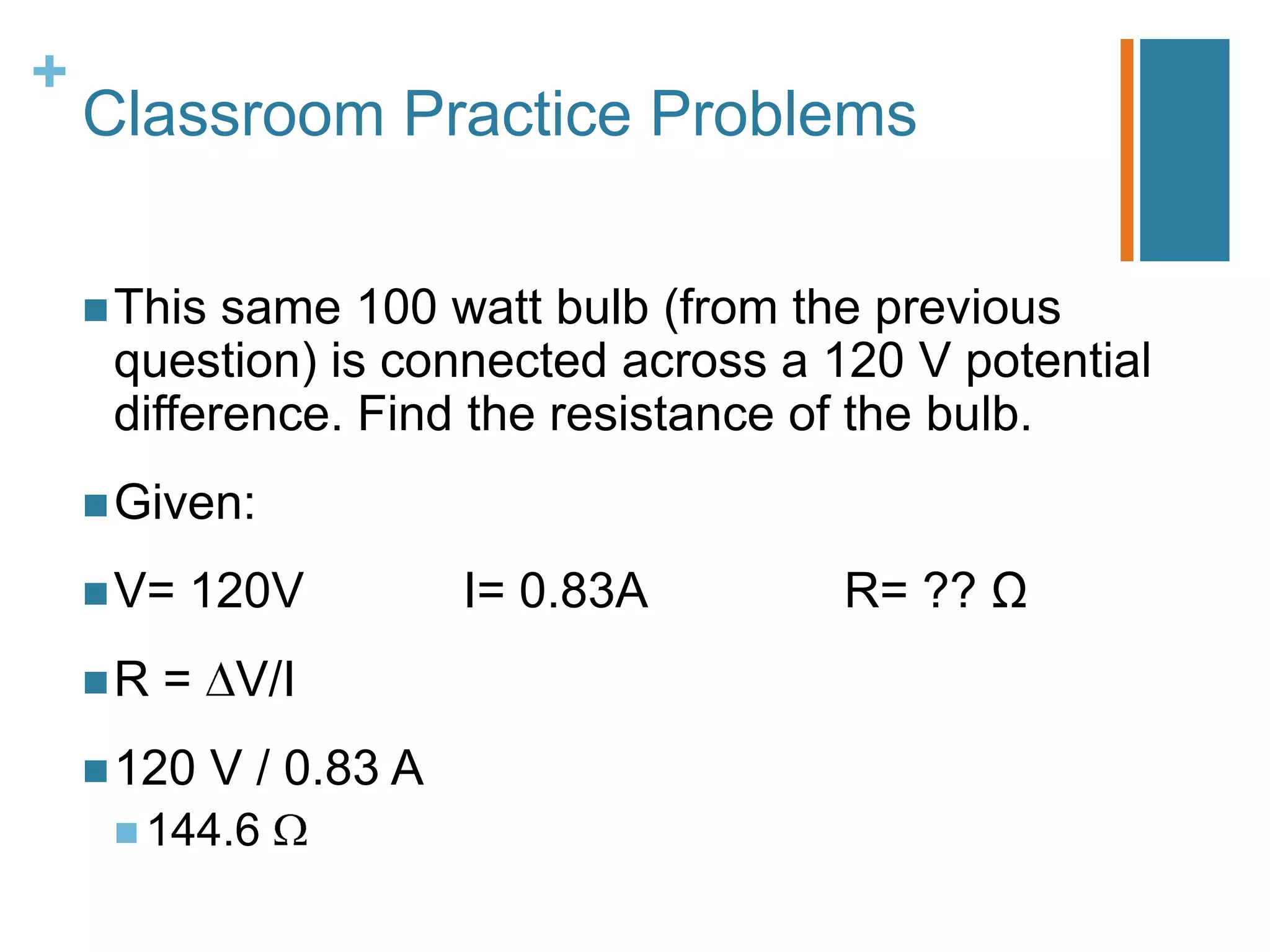 +
    Classroom Practice Problems

     This same 100 watt bulb (from the previous
     question) is connected across a 120 V potential
     difference. Find the resistance of the bulb.
     Given:

     V=   120V           I= 0.83A    R= ?? Ω
    R   = V/I
     120    V / 0.83 A
      144.6
 