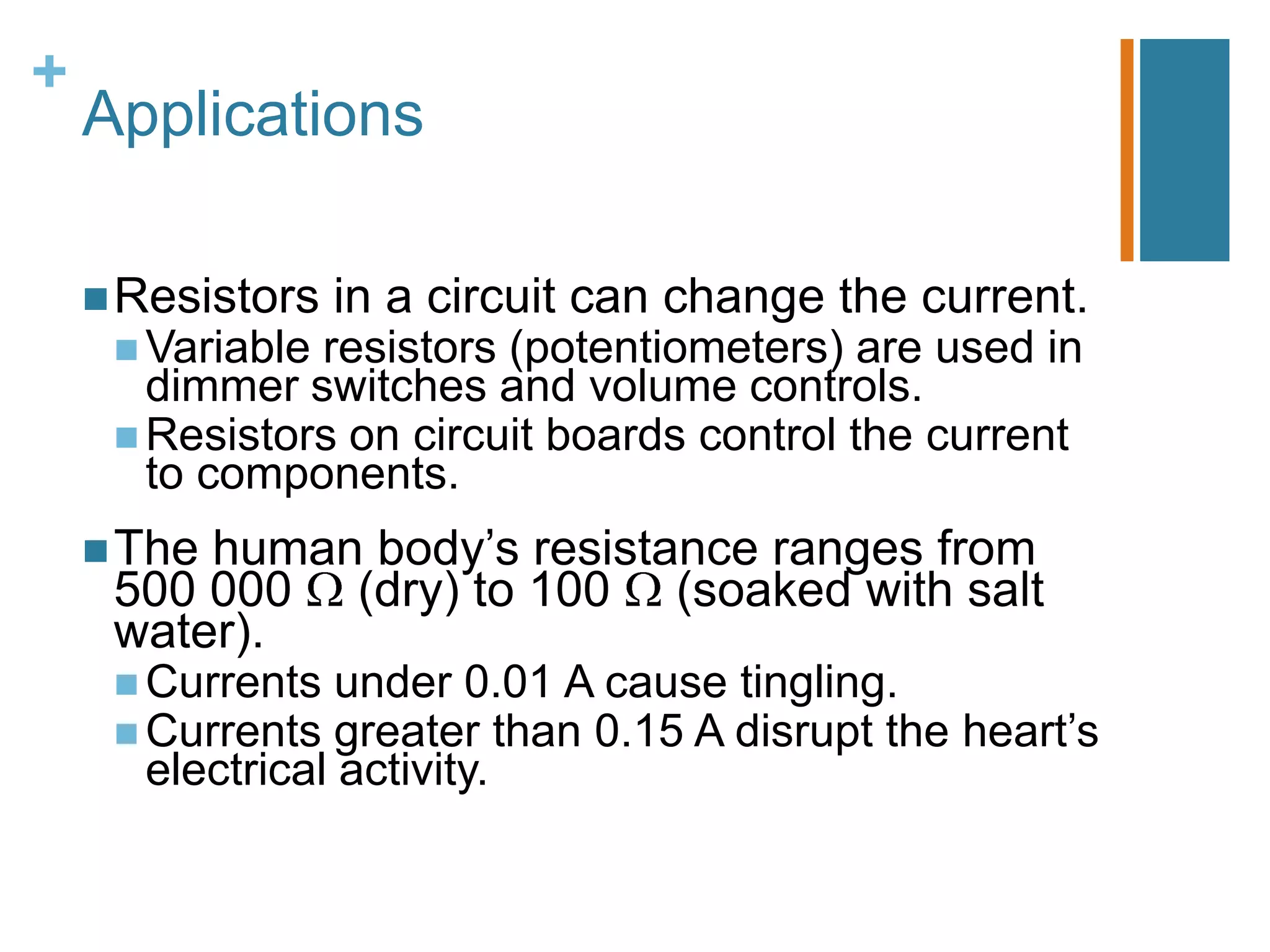 +
    Applications

     Resistors   in a circuit can change the current.
      Variableresistors (potentiometers) are used in
       dimmer switches and volume controls.
      Resistors on circuit boards control the current
       to components.
     Thehuman body’s resistance ranges from
     500 000 (dry) to 100 (soaked with salt
     water).
      Currents  under 0.01 A cause tingling.
      Currents  greater than 0.15 A disrupt the heart’s
      electrical activity.
 