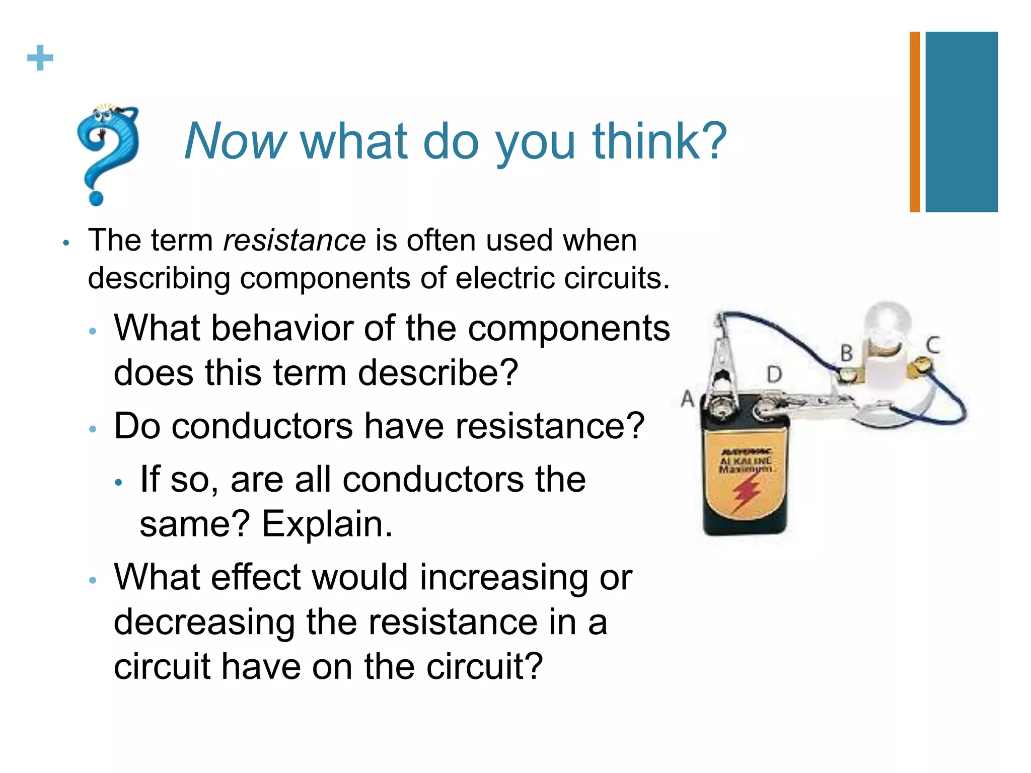 +
               Now what do you think?
    •   The term resistance is often used when
        describing components of electric circuits.
        •   What behavior of the components
            does this term describe?
        •   Do conductors have resistance?
            • If so, are all conductors the
              same? Explain.
        •   What effect would increasing or
            decreasing the resistance in a
            circuit have on the circuit?
 