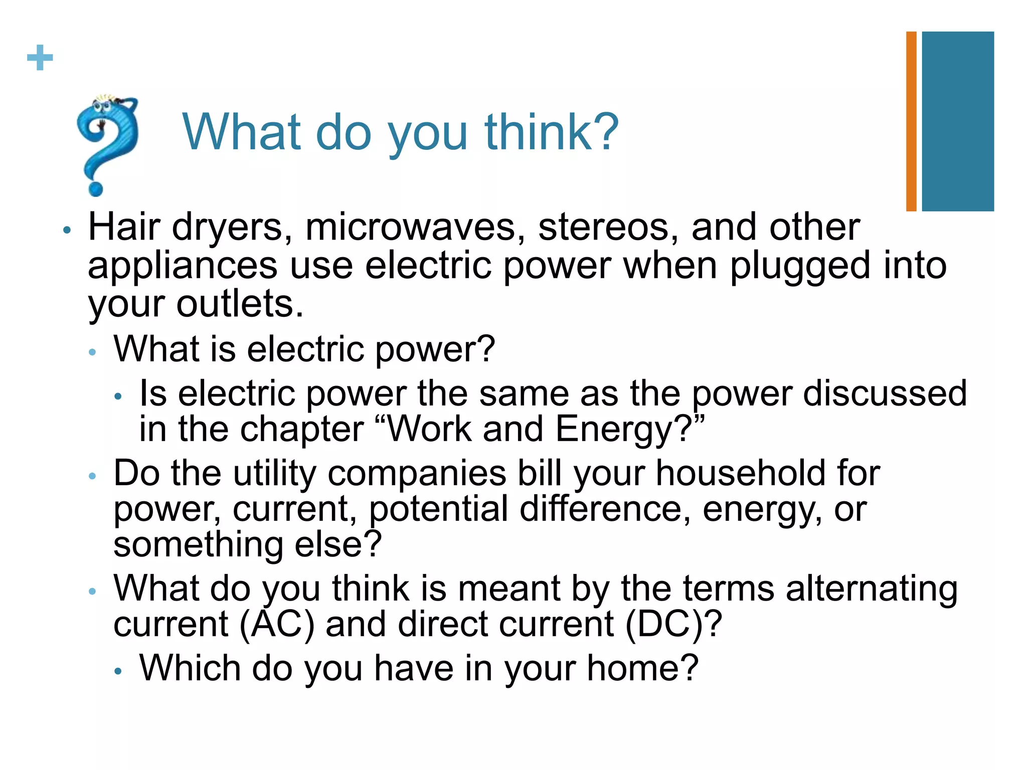 +
                What do you think?
    •   Hair dryers, microwaves, stereos, and other
        appliances use electric power when plugged into
        your outlets.
        •   What is electric power?
            • Is electric power the same as the power discussed
              in the chapter “Work and Energy?”
        •   Do the utility companies bill your household for
            power, current, potential difference, energy, or
            something else?
        •   What do you think is meant by the terms alternating
            current (AC) and direct current (DC)?
            • Which do you have in your home?
 