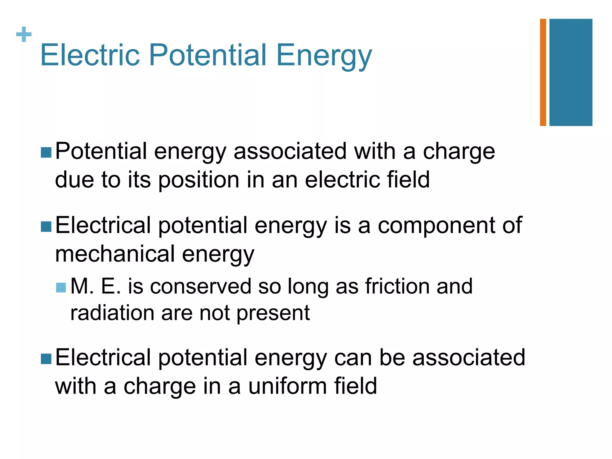+
    Electric Potential Energy


     Potentialenergy associated with a charge
     due to its position in an electric field
     Electrical
             potential energy is a component of
     mechanical energy
      M. E. is conserved so long as friction and
       radiation are not present

     Electrical
               potential energy can be associated
     with a charge in a uniform field
 