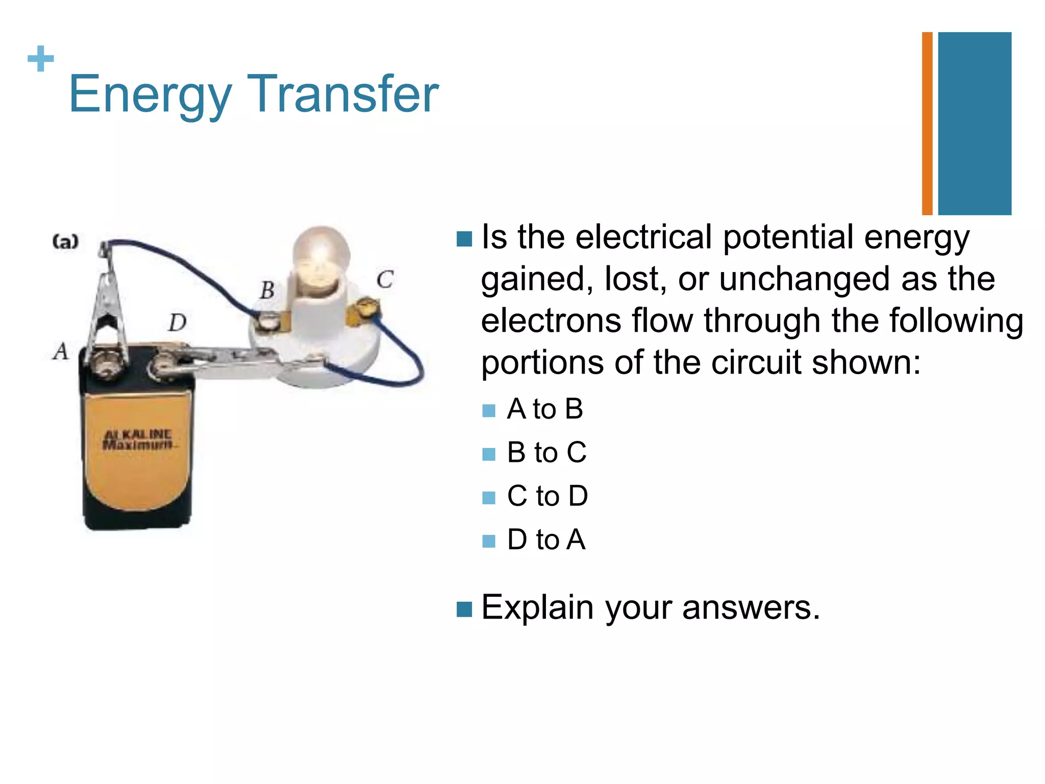 +
    Energy Transfer

                       Is
                         the electrical potential energy
                       gained, lost, or unchanged as the
                       electrons flow through the following
                       portions of the circuit shown:
                          A to B
                          B to C
                          C to D
                          D to A

                       Explain     your answers.
 