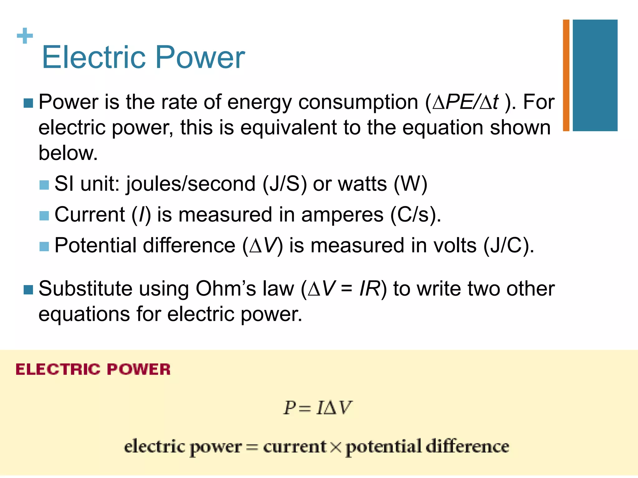 +
    Electric Power
 Power     is the rate of energy consumption ( PE/ t ). For
    electric power, this is equivalent to the equation shown
    below.
     SI unit: joules/second (J/S) or watts (W)
     Current (I) is measured in amperes (C/s).
     Potential difference ( V) is measured in volts (J/C).

 Substitute  using Ohm’s law ( V = IR) to write two other
    equations for electric power.
 