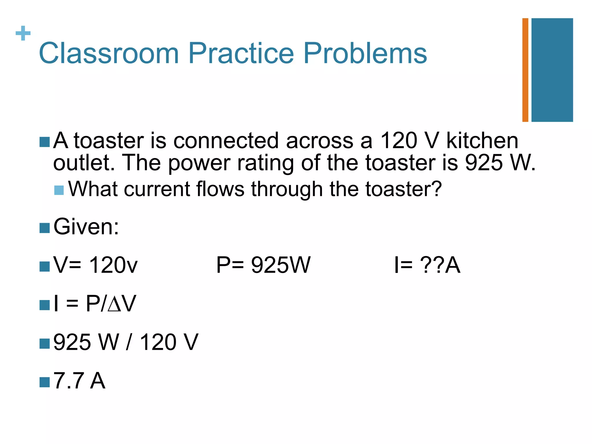 +
    Classroom Practice Problems

     A toasteris connected across a 120 V kitchen
     outlet. The power rating of the toaster is 925 W.
      What    current flows through the toaster?
     Given:

     V=   120v         P= 925W            I= ??A
    I   = P/ V
     925   W / 120 V
     7.7 A
 