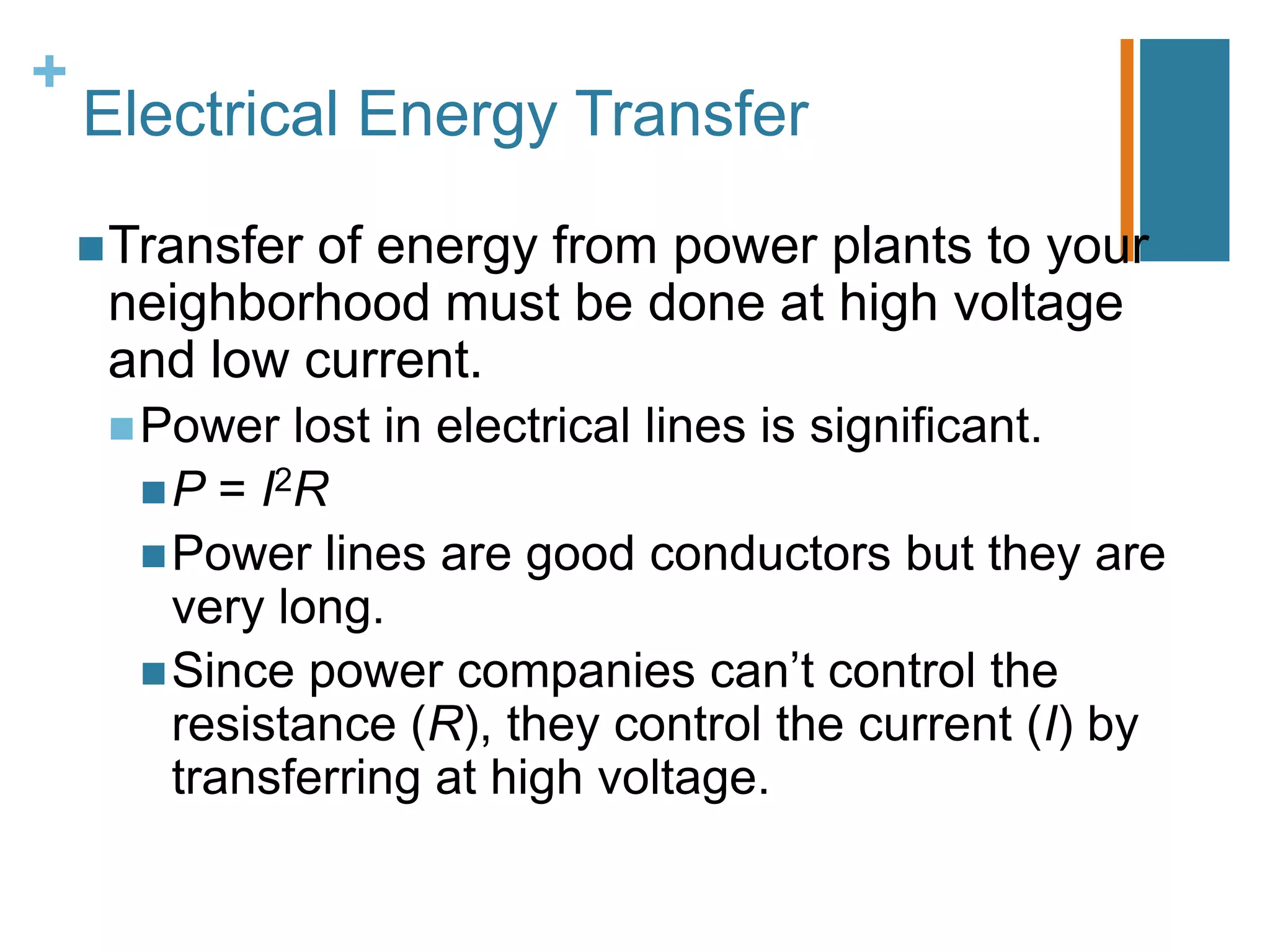 +
    Electrical Energy Transfer

     Transfer
             of energy from power plants to your
     neighborhood must be done at high voltage
     and low current.
      Power  lost in electrical lines is significant.
       P = I2R
       Power lines are good conductors but they are
        very long.
       Since power companies can’t control the
        resistance (R), they control the current (I) by
        transferring at high voltage.
 
