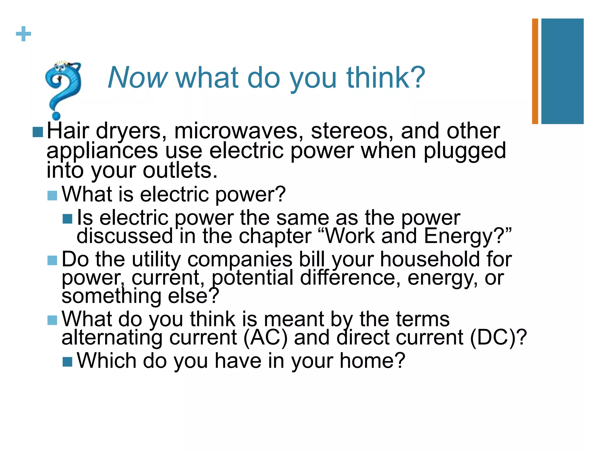 +
          Now what do you think?
 Hair   dryers, microwaves, stereos, and other
    appliances use electric power when plugged
    into your outlets.
     What is electric power?
       Is electric power the same   as the power
        discussed in the chapter “Work and Energy?”
     Do the utility companies bill your household for
      power, current, potential difference, energy, or
      something else?
     What do you think is meant by the terms
      alternating current (AC) and direct current (DC)?
       Which do you have in your home?
 