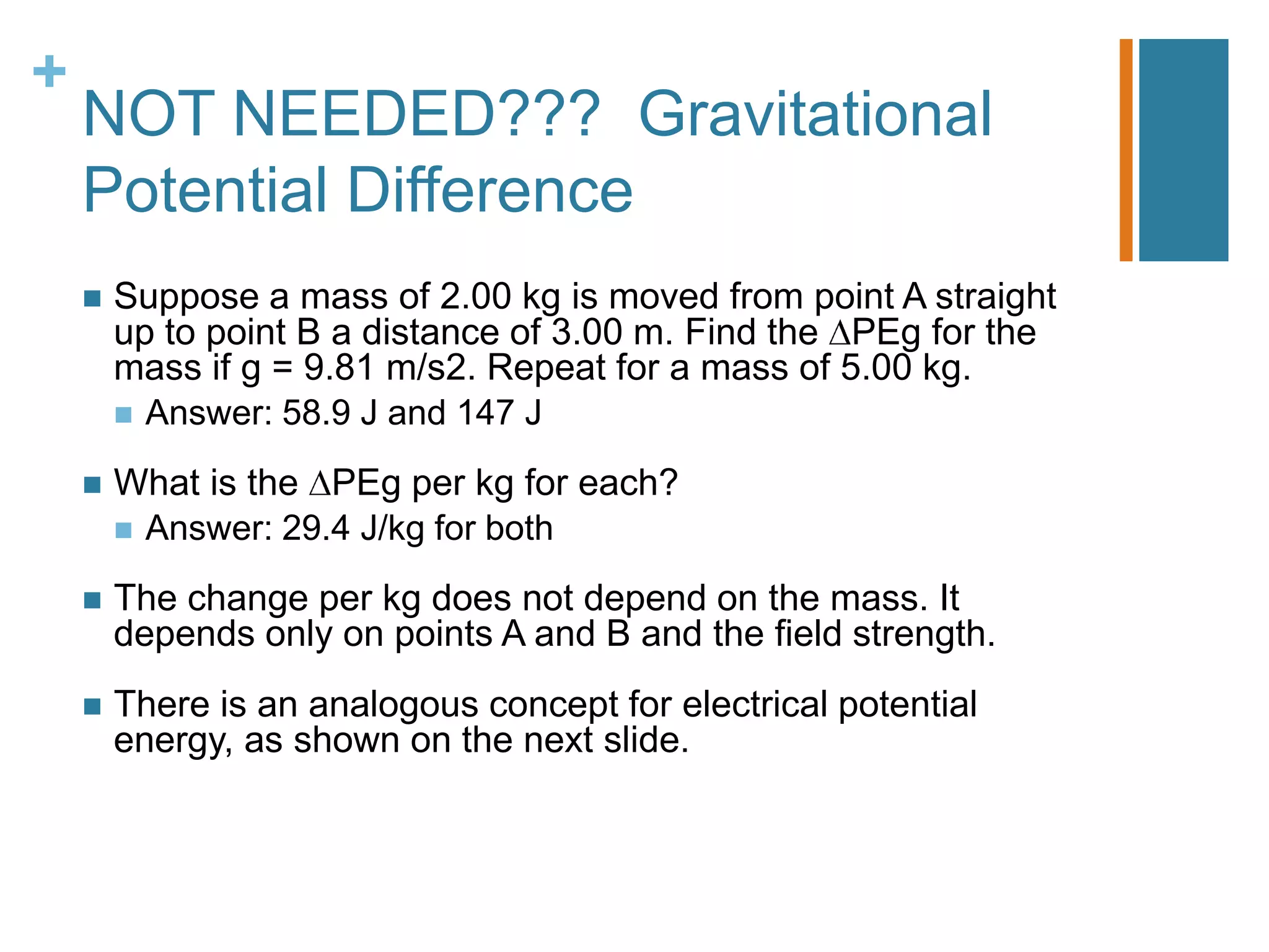 +
    NOT NEEDED??? Gravitational
    Potential Difference
       Suppose a mass of 2.00 kg is moved from point A straight
        up to point B a distance of 3.00 m. Find the PEg for the
        mass if g = 9.81 m/s2. Repeat for a mass of 5.00 kg.
         Answer: 58.9 J and 147 J

       What is the PEg per kg for each?
         Answer: 29.4 J/kg for both

       The change per kg does not depend on the mass. It
        depends only on points A and B and the field strength.
       There is an analogous concept for electrical potential
        energy, as shown on the next slide.
 
