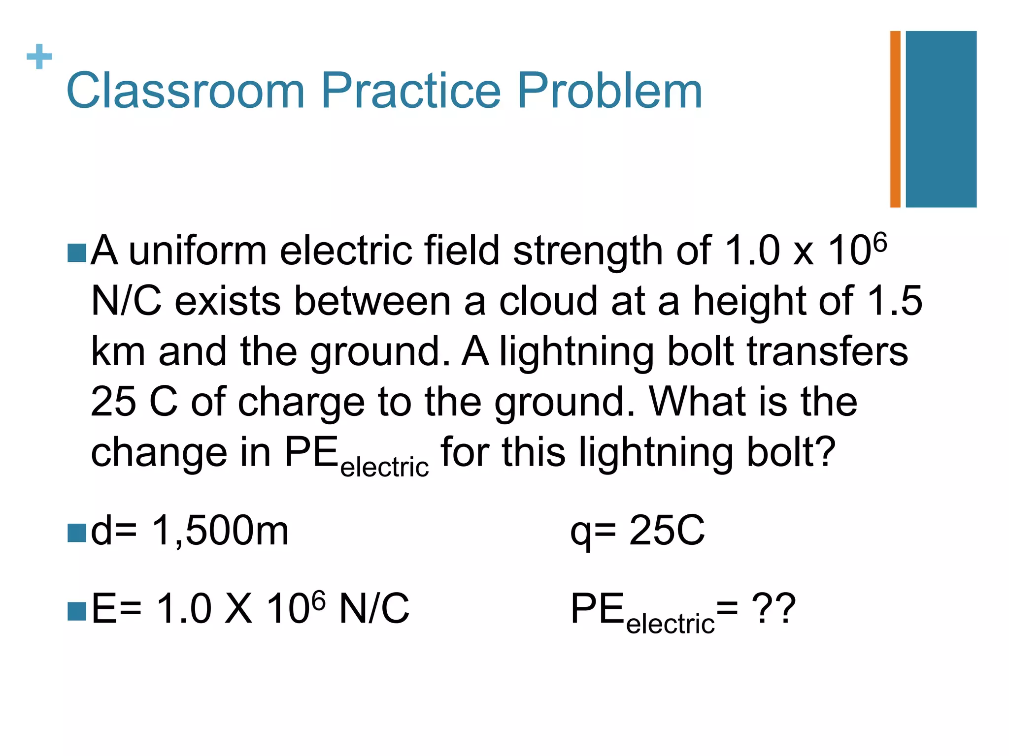 +
    Classroom Practice Problem


     A uniformelectric field strength of 1.0 x 106
     N/C exists between a cloud at a height of 1.5
     km and the ground. A lightning bolt transfers
     25 C of charge to the ground. What is the
     change in PEelectric for this lightning bolt?
     d=   1,500m              q= 25C
     E=   1.0 X 106 N/C       PEelectric= ??
 