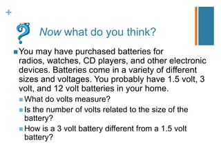 +
            Now what do you think?
     You may have purchased batteries for
     radios, watches, CD players, and other electronic
     devices. Batteries come in a variety of different
     sizes and voltages. You probably have 1.5 volt, 3
     volt, and 12 volt batteries in your home.
      What   do volts measure?
      Is the number of volts related to the size of the
       battery?
      How is a 3 volt battery different from a 1.5 volt
       battery?
 