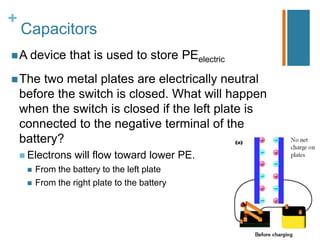 +
    Capacitors
 A device        that is used to store PEelectric
 The    two metal plates are electrically neutral
    before the switch is closed. What will happen
    when the switch is closed if the left plate is
    connected to the negative terminal of the
    battery?
     Electrons    will flow toward lower PE.
        From the battery to the left plate
        From the right plate to the battery
 