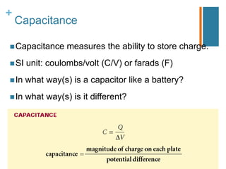 +
    Capacitance

 Capacitance     measures the ability to store charge.
 SI   unit: coulombs/volt (C/V) or farads (F)
 In   what way(s) is a capacitor like a battery?
 In   what way(s) is it different?
 