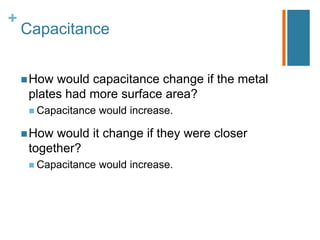 +
    Capacitance


     How would capacitance change if the metal
     plates had more surface area?
      Capacitance   would increase.

     How would it change if they were closer
     together?
      Capacitance   would increase.
 